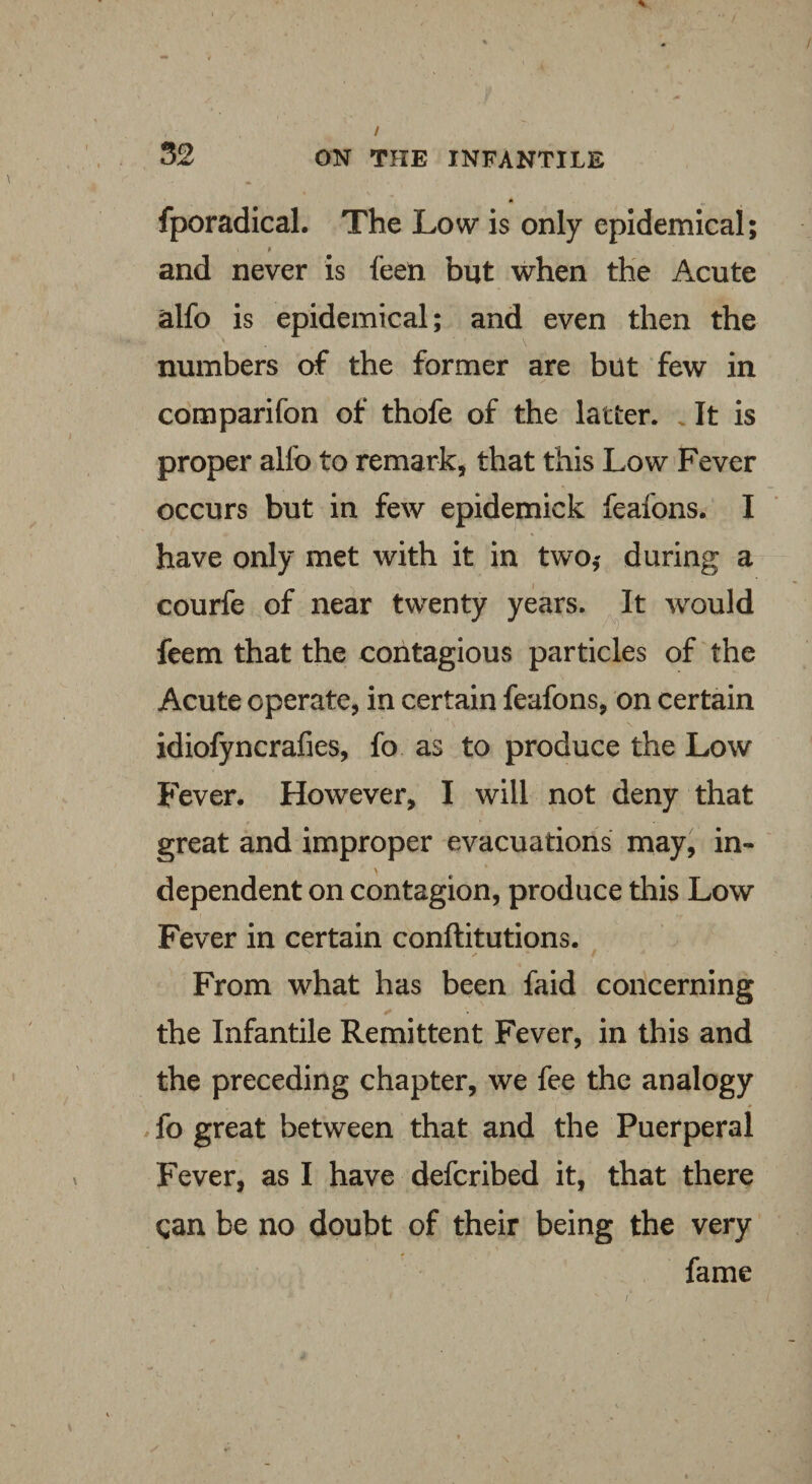 / 32 ON THE INFANTILE fporadical. The Low is only epidemical; and never is feen but when the Acute alfo is epidemical; and even then the numbers of the former are but few in comparifon of thofe of the latter. It is proper alfo to remark, that this Low Fever occurs but in few epidemick feafons. I have only met with it in two,' during a courfe of near twenty years. It would feem that the contagious particles of the Acute operate, in certain feafons, on certain idiofyncrafies, fo as to produce the Low Fever. However, I will not deny that great and improper evacuations may, in¬ dependent on contagion, produce this Low Fever in certain conftitutions. x s •* / * From what has been faid concerning the Infantile Remittent Fever, in this and the preceding chapter, we fee the analogy fo great between that and the Puerperal Fever, as I have defcribed it, that there qan be no doubt of their being the very fame /