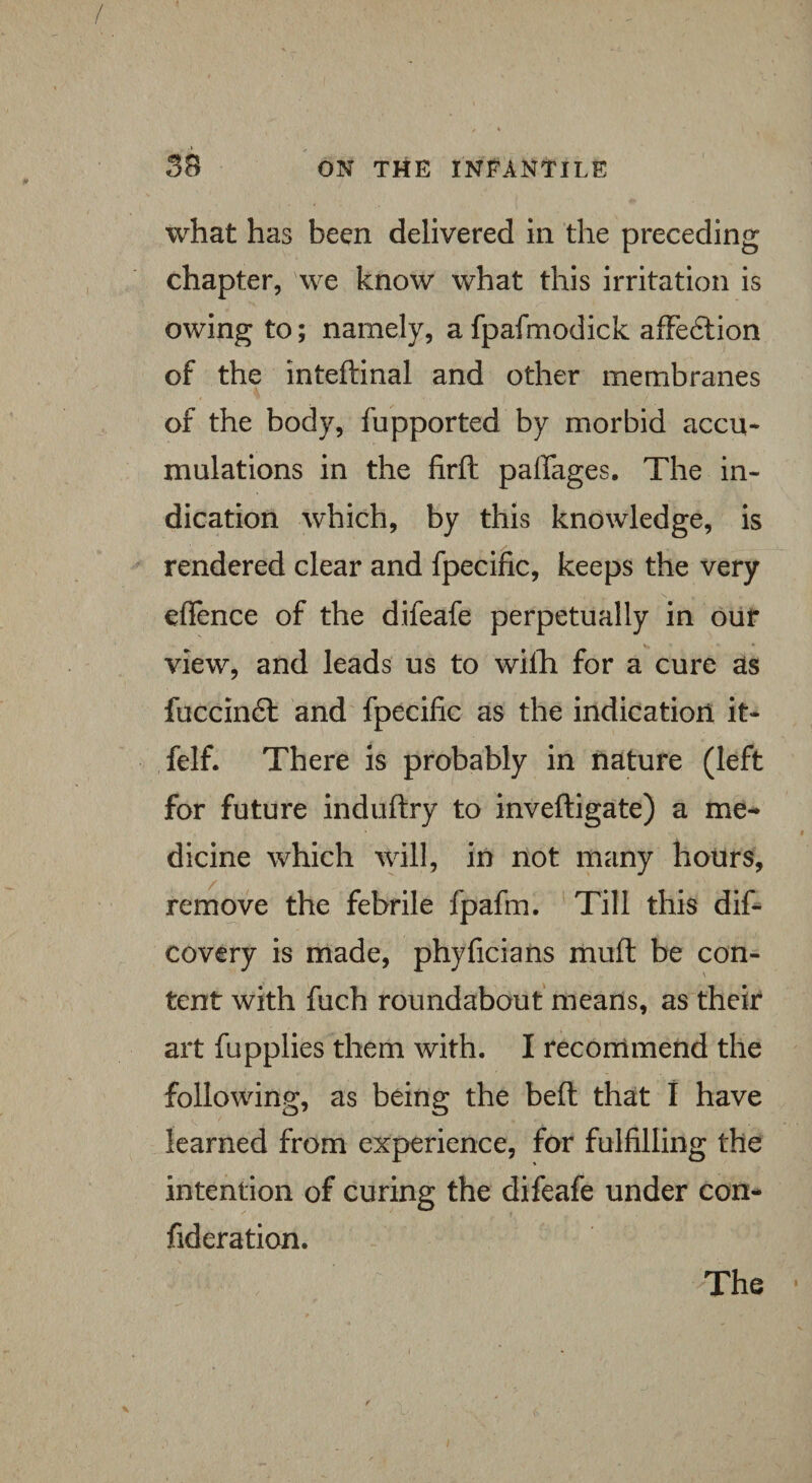 what has been delivered in the preceding chapter, we know what this irritation is owing to; namely, a fpafmodick affedtion of the inteftinal and other membranes of the body, fupported by morbid accu¬ mulations in the firft paffages. The in¬ dication which, by this knowledge, is rendered clear and fpecific, keeps the very efience of the difeafe perpetually in our view, and leads us to wilh for a cure as fuccindl and fpecific as the indication it- felf. There is probably in nature (left for future induftry to inveftigate) a me¬ dicine which will, in not many hours, remove the febrile fpafm. Till this dis¬ covery is made, phyficians muft be con¬ tent with fuch roundabout means, as their art fupplies them with. I recommend the following, as being the belt that I have learned from experience, for fulfilling the intention of curing the difeafe under con- fideration.