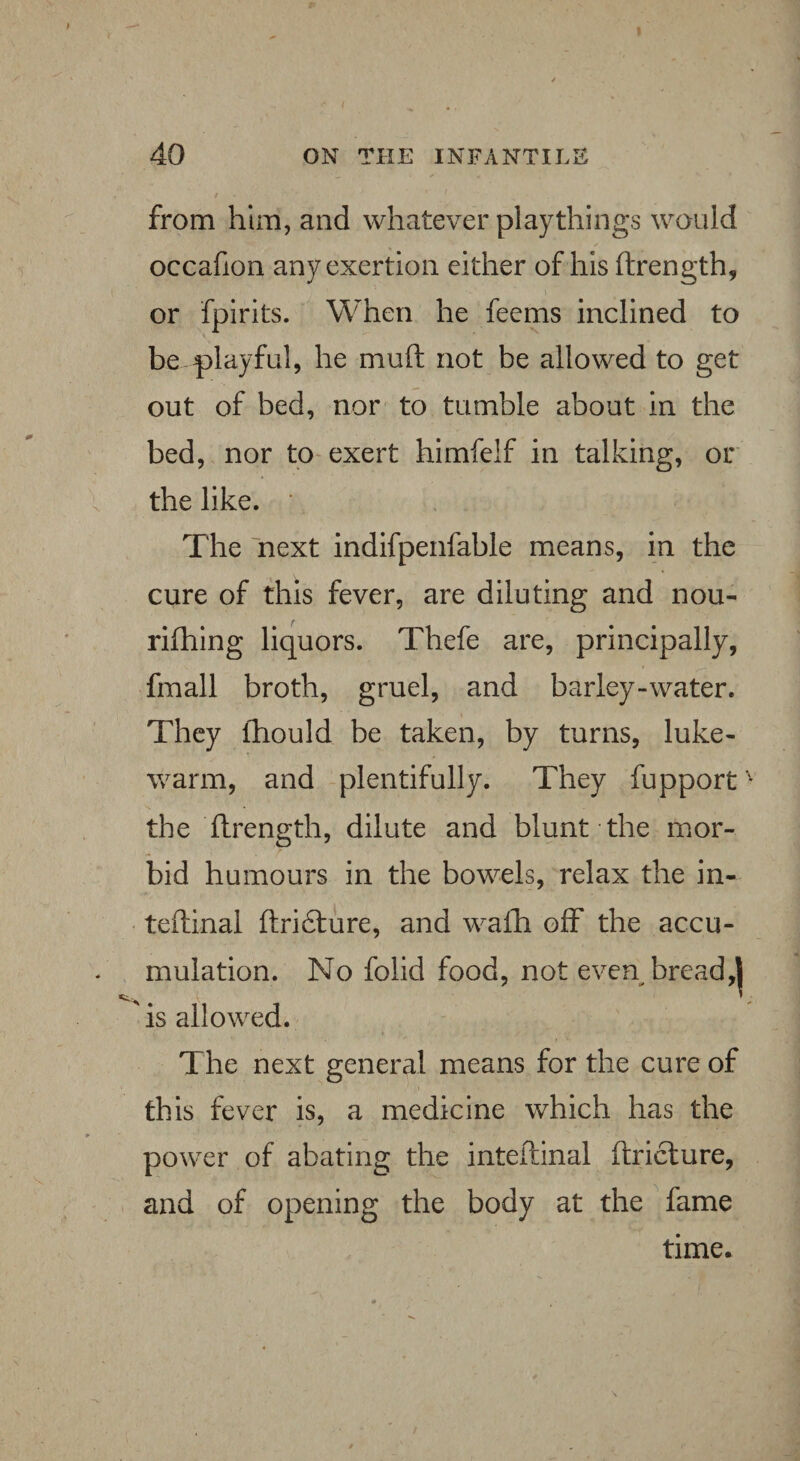 from him, and whatever playthings would occafion any exertion either of his ftrength, or fpirits. When he feems inclined to be playful, he mud not be allowed to get out of bed, nor to tumble about in the bed, nor to exert himfelf in talking, or the like. The next indifpenfable means, in the cure of this fever, are diluting and nou- rifhing liquors. Thefe are, principally, fmall broth, gruel, and barley-water. They (hould be taken, by turns, luke¬ warm, and plentifully. They fupport ' the strength, dilute and blunt the mor¬ bid humours in the bowels, relax the in- teftinal ftridture, and wafh off the accu¬ mulation. No folid food, not even bread,| is allowed. The next general means for the cure of this fever is, a medicine which has the power of abating the inteftinal ftricture, and of opening the body at the fame time.
