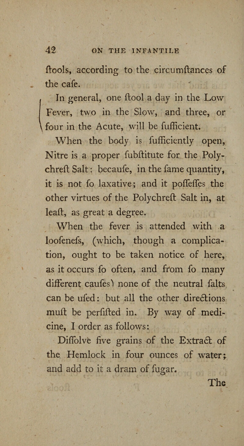 {tools, according to the circumftances of the cafe. In general, one ftool a day in the Low Fever, two in the Slow, and three, or \ four in the Acute, will be fufficient. When the body is fufficiently open. Nitre is a proper fubftitute for the Poly- chreft Salt: becaufe, in the fame quantity, it is not fo laxative; and it pofleffes the other virtues of the Polychreft Salt in, at leaft, as great a degree. When the fever is attended with a ^ > • ■ 4 - loofenefs, (which, though a complica¬ tion, ought to be taken notice of here, as it occurs fo often, and from fo many different caufes) none of the neutral falts can be ufed: but all the other directions muft be perfifted in., By way of medi¬ cine, I order as follows: Diffolve five grains of the Extract of the Hemlock in four ounces of water; and add to it a dram of fugar.