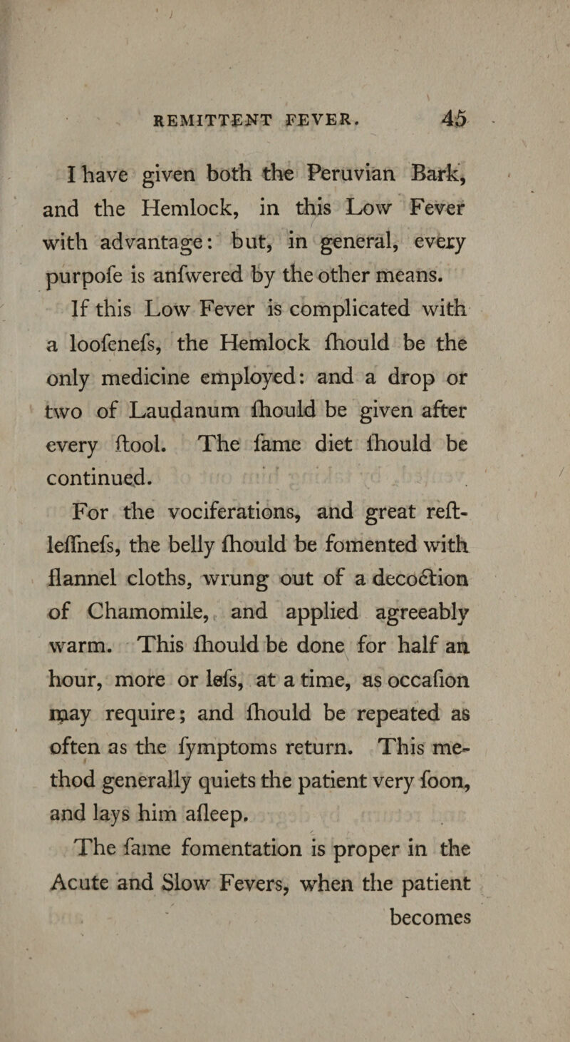 I have given both the Peruvian Bark, and the Hemlock, in this Low Fever with advantage: but, in general, every purpofe is anfwered by the other means. If this Low Fever is complicated with a loofenefs, the Hemlock fhould be the only medicine employed: and a drop or two of Laudanum fhould be given after every ftool. The fame diet fhould be continued. For the vociferations, and great reft- leffiiefs, the belly fhould be fomented with flannel cloths, wrung out of a decoftion of Chamomile, and applied agreeably warm. This fhould be done for half an hour, more or lefs, at a time, as occafion ipay require; and fhould be repeated as often as the fymptoms return. This me¬ thod generally quiets the patient very foon, and lays him afleep. The fame fomentation is proper in the Acute and Slow Fevers, when the patient becomes