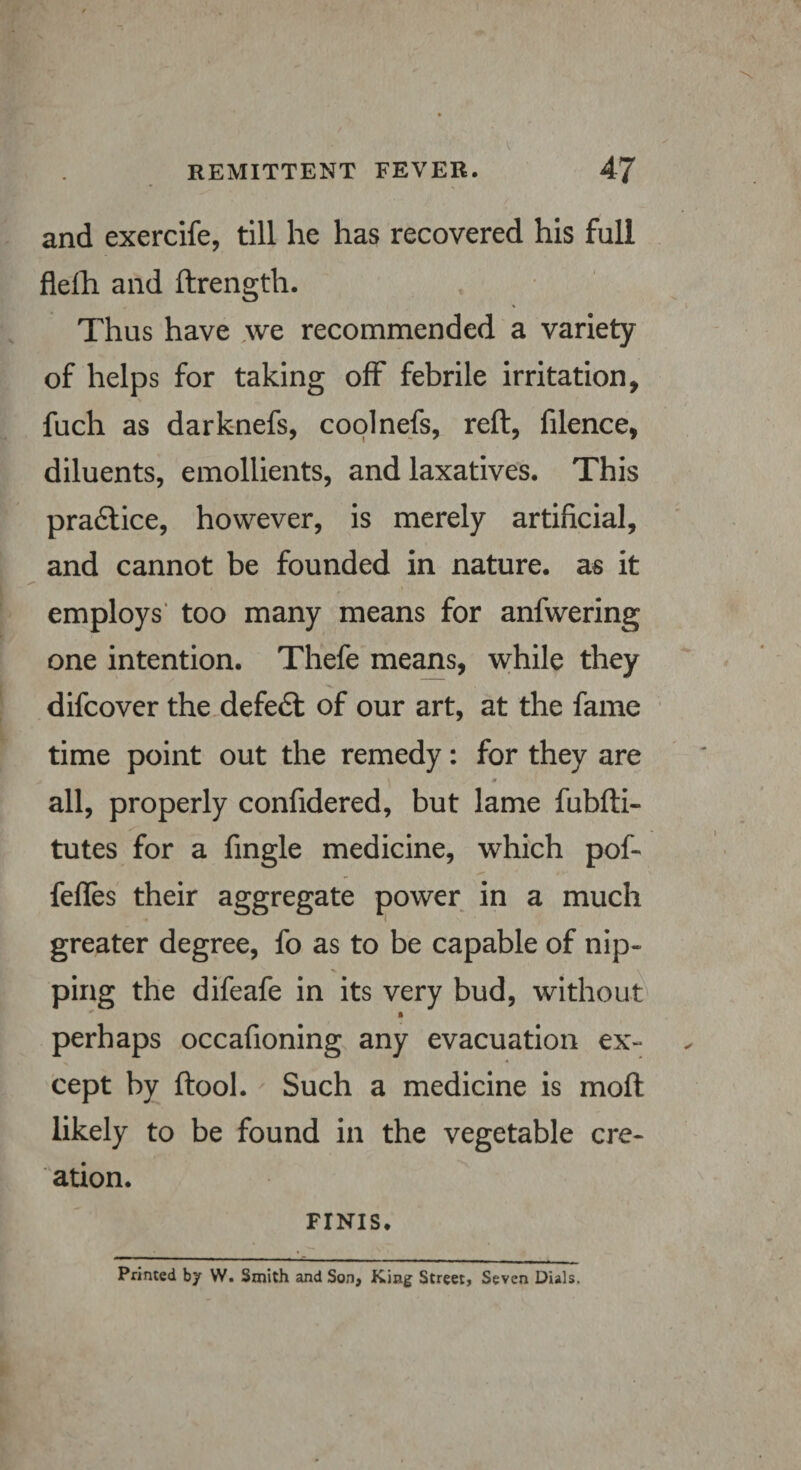 and exercife, till he has recovered his full flelh and ftrength. Thus have we recommended a variety of helps for taking off febrile irritation, fuch as darknefs, coolnefs, reft, filence, diluents, emollients, and laxatives. This pra£lice, however, is merely artificial, and cannot be founded in nature, as it employs too many means for anfwering one intention. Thefe means, while they difcover the defedt of our art, at the fame time point out the remedy: for they are 0 all, properly confidered, but lame fubfti- tutes for a fingle medicine, which pof- fefles their aggregate power in a much greater degree, fo as to be capable of nip- \ \ ping the difeafe in its very bud, without perhaps occafioning any evacuation ex¬ cept by ftool. Such a medicine is moft likely to be found in the vegetable cre¬ ation. FINIS. Printed by W. Smith and Son, King Street, Seven Dials.