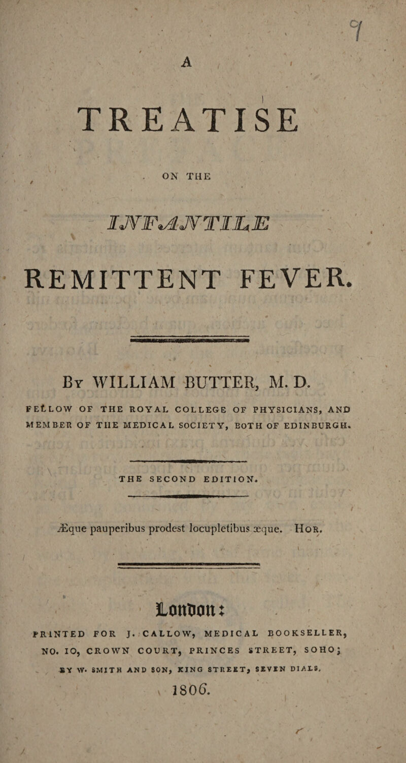 v . TREATISE ON THE / \ * i' ' IJVF^UVTIJLE S REMITTENT FEVER. Ur WILLIAM BUTTER, M. D. FEtLOW OF THE ROYAL COLLEGE OF PHYSICIANS, AND MEMBER OF THE MEDICAL SOCIETY, EOTH OF EDINBURGH. • \ THE SECOND EDITION. /Eqne pauperibus prodest locupletibus seque. Hor. / Itmfcotu PRINTED FOR J. CALLOW, MEDICAL BOOKSELLER, NO. 10, CROWN COURT, PRINCES STREET, SOHO; SY \V- SMITH AND SON, KING STREET, SEVIN DIALS, 1806. I S' J