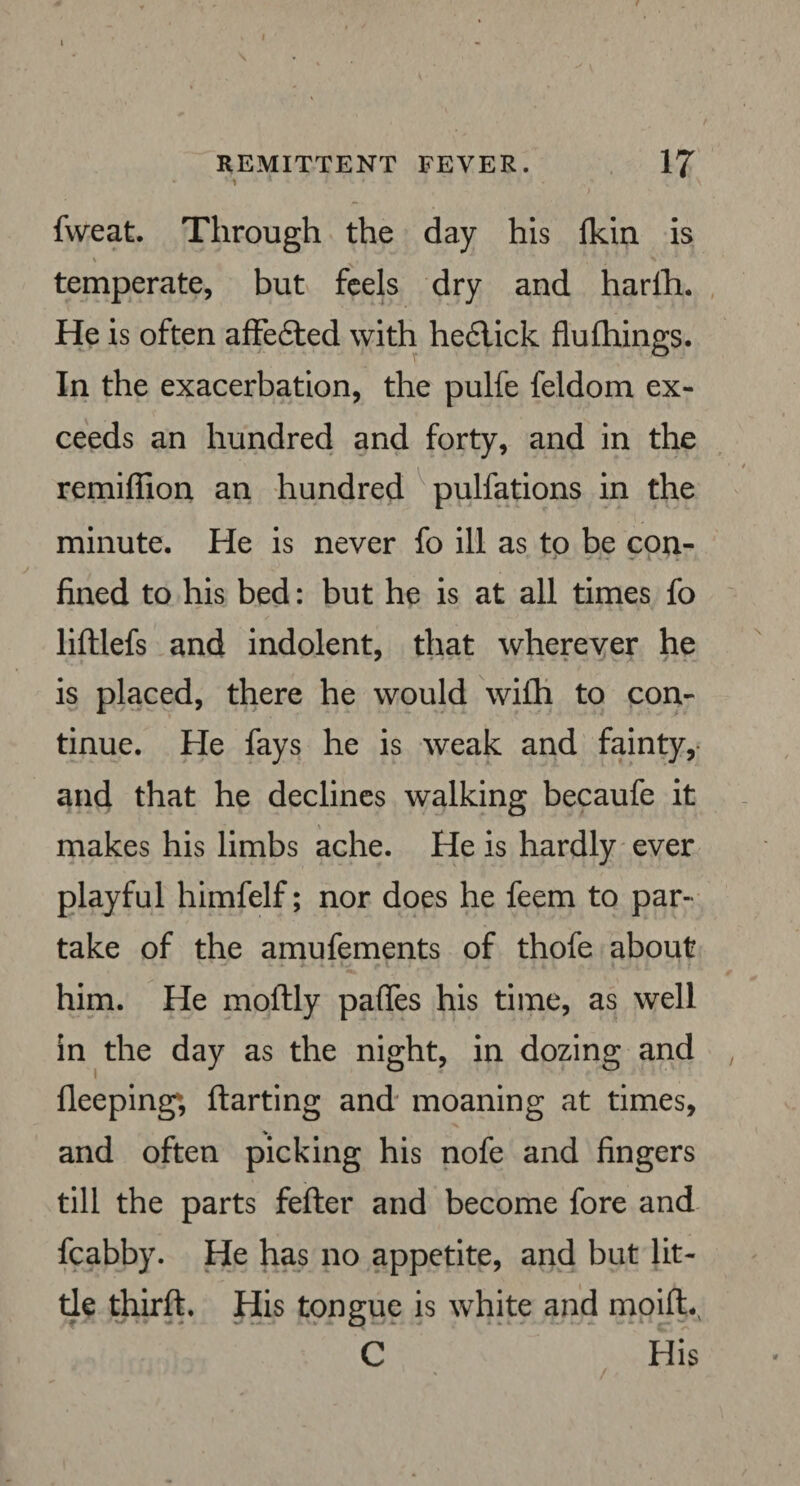 REMITTENT FEVER. 17 ■ > ' fweat. Through the day his Ikin is temperate, but feels dry and harlh. He is often affe£ted with he£lick flu filings. In the exacerbation, the pulfe feldom ex¬ ceeds an hundred and forty, and in the remiffion an hundred pulfations in the minute. He is never fo ill as to be con¬ fined to his bed: but he is at all times fo liftlefs and indolent, that wherever he is placed, there he would wifli to con¬ tinue. He fays he is weak and fainty, and that he declines walking becaufe it makes his limbs ache. He is hardly ever playful himfelf; nor does he feem to par¬ take of the amufements of thofe about him. He moftly paffes his time, as well in the day as the night, in dozing and fleeping; ftarting and moaning at times, and often picking his nofe and fingers till the parts feller and become fore and fcabby. He has no appetite, and but lit¬ tle thirfl. His tongue is white and moifh C His