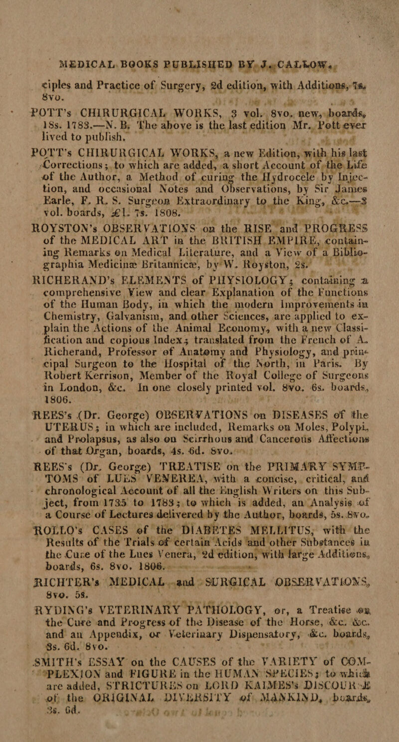 ciples and Practice of Surgery, 2d edition, with Additions, Tfc Svo. POTT’s CHIRURGICAL WORKS, 3 vol. 8vo. new, boards, ISs. 1783.—N. B. The above is the last edition Mr. Pott ever lived to publish. POTT's CHIRURGICAL WORKS, a new Edition, with his last Corrections; to which are added, a short Account of the Life of the Author, a Method of curing the Hydrocele by Injec¬ tion, and occasional Notes and Observations, by Sir James Earle, F. R. S. Surgeon Extraordinary to the King, &c.—S vol. boards, £\. 7s. 1808. ROYSTON’s OBSERV ATIONS on the RISE and PROGRESS of the MEDICAL ART in the BRITISH EMPIRE, contain¬ ing Remarks on Medical Literature, and a View of a Biblio- graphia Medicinse Britannicre, by W. Royston, 2s. RICHERAND’s ELEMENTS of PHYSIOLOGY; containing a comprehensive View and clear Explanation of the Functions of the Human Body, in which the modern Improvements in Chemistry, Galvanism, and other Sciences, are applied to ex¬ plain the Actions of the Animal Economy., with a new Classi¬ fication and copious Index.; translated from the French of A- Richerand, Professor of Anatomy and Physiology, and prin¬ cipal Surgeon to the Hospital of the North, in Paris. By Robert Kerrison, Member of the Royal College of Surgeons in London, &c. In one closely printed vol. 8vo. 6s. board*., 1806. REES’s (Dr. George) OBSERVATIONS cm DISEASES of the UTERUS; in which are included, Remarks on Moles, Polypi, and Prolapsus, as also on Scirrhous and Cancerous Affections of that Organ, boards, 4s. bd. Svo. REES s (Dr. George) TREATISE on the PRIMARY SYMP¬ TOMS of LUES VENEREA, With a concise, critical, and chronological Account of all the English Writers on this Sub¬ ject, from 1735 to 1783; to which is added, au Analysis of a Course of Lectures delivered by the Author, boards, os. 8* o- ROLLO’s CASES of the DIABETES MELLITUS, with Hie Results of the Trials of certain Acids and other Substances in the Cure of the Lues Venera, 2d edition, with large Additions, boards, 6s. 8vo. 1806. RICHTER’S MEDICAL and SURGICAL OBSERVATIONS* Svo. 5s. RYDING’s VETERINARY PATHOLOGY, or, a Treatise on the Cure and Progress of the Disease of the Horse, &c. &c. and an Appendix, or Veterinary Dispensatory, &c. boards* 3s. 6d. Bvo. .SMITH’S ESSAY on the CAUSES of the VARIETY of COM¬ PLEXION and FIGURE in the HUMAN SPECIES; to whida are added, STRICTURES on LORD KAIMES’s DlSCOUK of the ORIGINAL DIVERSITY of MANKIND* boards 3s. Gd.