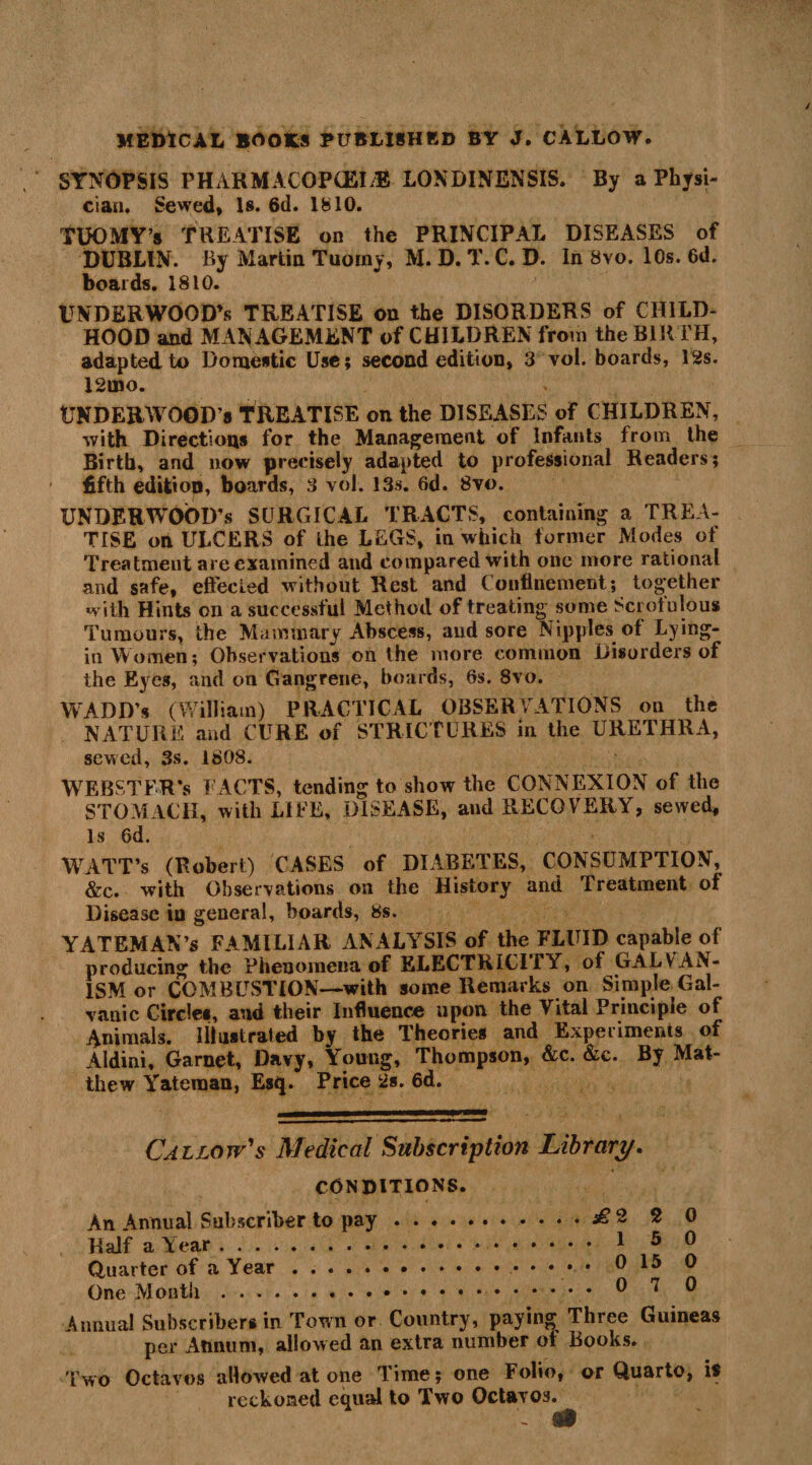 SYNOPSIS PHARMACOPCEI/E LOXDINENSIS. By a Physi¬ cian. Sewed, Is. 6d. 1810. TUOMY’s TREATISE on the PRINCIPAL DISEASES of DUBLIN. By Martin Tuoiny, M. D. T. C. D. In 8vo. 10s. 6d. boards. 1810. UNDERWOOD’S TREATISE on the DISORDERS of CHILD¬ HOOD and MANAGEMENT of CHILDREN from the BIRTH, adapted to Domestic Use; second edition, 3 vol. boards, 12s. 12uao. UNDERWOOD’S TREATISE on the DISEASES of CHILDREN, with Directions for the Management of Infants from the Birth, and now precisely adapted to professional Readers; fifth edition, boards, 3 vol. 13s. 6d. 8vo. UNDERWOOD’S SURGICAL TRACTS, containing a TREA¬ TISE oh ULCERS of the LEGS, in which former Modes of Treatment are examined and compared with one more rational and safe, effected without Rest and Confinement; together with Hints on a successful Method of treating some Scrofulous Tumours, the Mammary Abscess, and sore Nipples of Lying- in Women; Observations on the more common Disorders of the Eyes, and on Gangrene, boards, 6s. 8vo. WADD’s (William) PRACTICAL OBSERVATIONS on the NATURE and CURE of STRICTURES in the URETHRA, sewed, 3s. 1808. WEBSTER’S FACTS, tending to show the CONNEXION of the STOMACH, with LIFE, DISEASE, and RECOVERY, sewed. Is 6d. WATT’s (Robert) CASES of DIABETES, CONSUMPTION, &c. with Observations on the History and Treatment of Disease in general, boards, 8s. YATEMAN’s FAMILIAR ANALYSIS of the FLUID capable of producing the Phenomena of ELECTRICITY, of GALVAN¬ ISM or COMBUSTION—with some Remarks on Simple Gal¬ vanic Circles, and their Influence upon the Vital Principle of Animals. Illustrated by the Theories and Experiments of Aldini, Garnet, Davy, Young, Thompson, &c. &c. By Mat¬ thew Yateraan, Esq. Price 2s. 6d. Callow's Medical Subscription Library. conditions. An Annual Subscriber to pay.2 0 Half a Year. 1 5 JJ Quarter of a Year.. 015 0 One Month. 0 7 0 Annual Subscribers in Town or Country, paying Three Guineas per Annum, allowed an extra number of Books. 'Two Octavos allowed at one Time; one Folio, or Quarto, is reckoned equal to Two Octavos. A