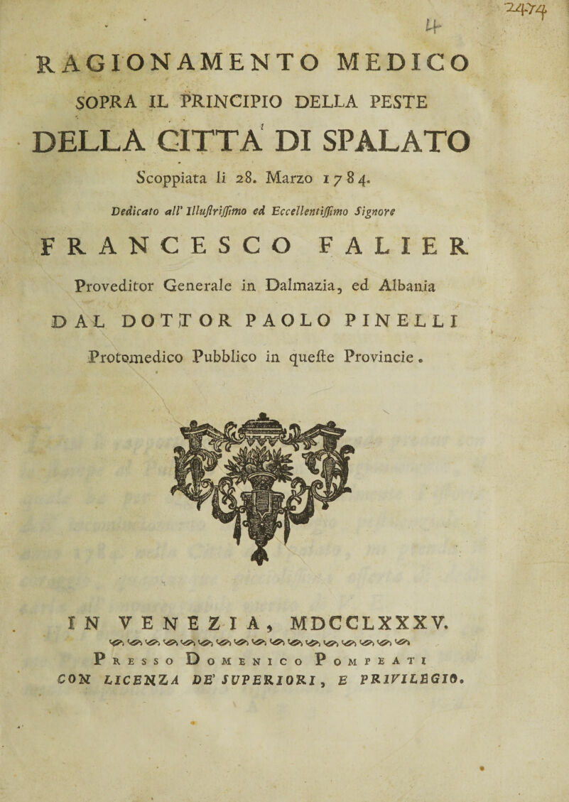 RAGIONAMENTO MEDICO SOPRA IL PRINCIPIO DELLA PESTE DELLA CITTA DI SPALATO 1 Scoppiata li 28. Marzo 178 4. Dedicato all* Illujìrìjftmo ed Eccellentìjfmo Signore FRANCESCO FALIER Proveditor Generale in Dalmazia ? ed Albania DAL DOTTOR PAOLO PINE L LI Protomedico Pubblico in quelle Provincie « IN VENEZIA^ MBCCLXXXV, Presso Domenico Pompeatj con LICEUZA DB' SUPERIORI , E PRIVILEGIO*