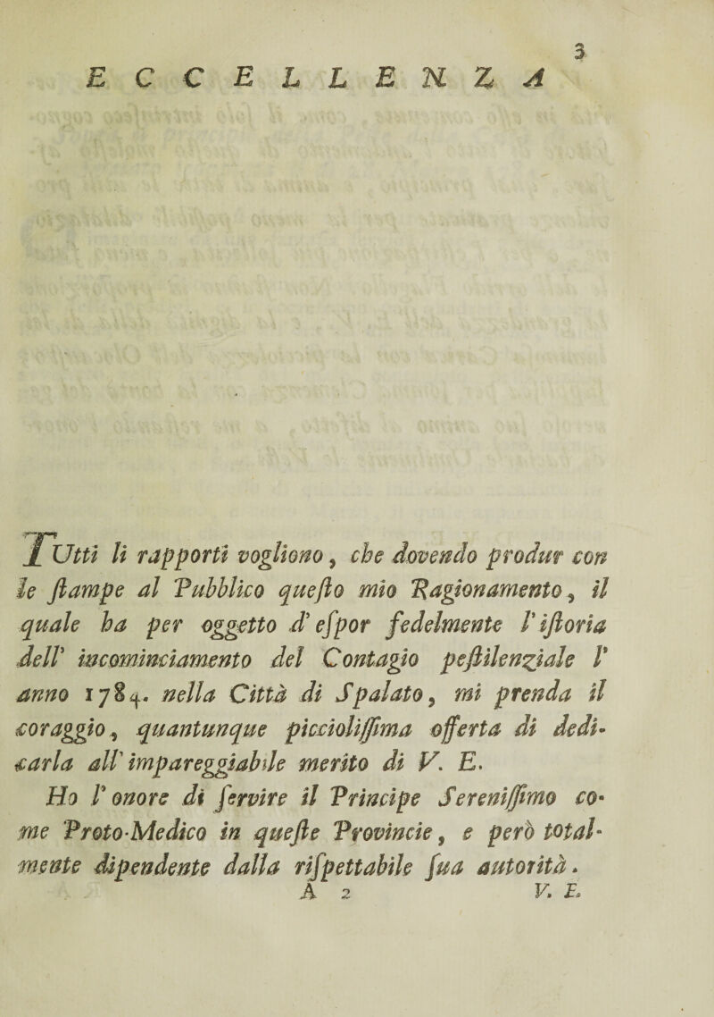 E C C E L L E n Z A Jr Utti li rapporti vogliono, che dovendo produr con le jlampe al 'Pubblico quejlo mio Ragionamento, il quale ha per oggetto d’efpor fedelmente /’ ijlorìa dell' meomimìamento del Contagio pejlilenziale /’ anno ijtf. nella Città di Spalato} mi prenda il coraggio, quantunque pìccìoli/fma offerta di dedi¬ carla all' impareggiabile merito di V. E. Ho l'onore di fervire il Principe Sereniamo co¬ me Proto-Medico in quejle Provincie, e però total¬ mente dipendente dalla rifpettabile fua autorità. A z V. E