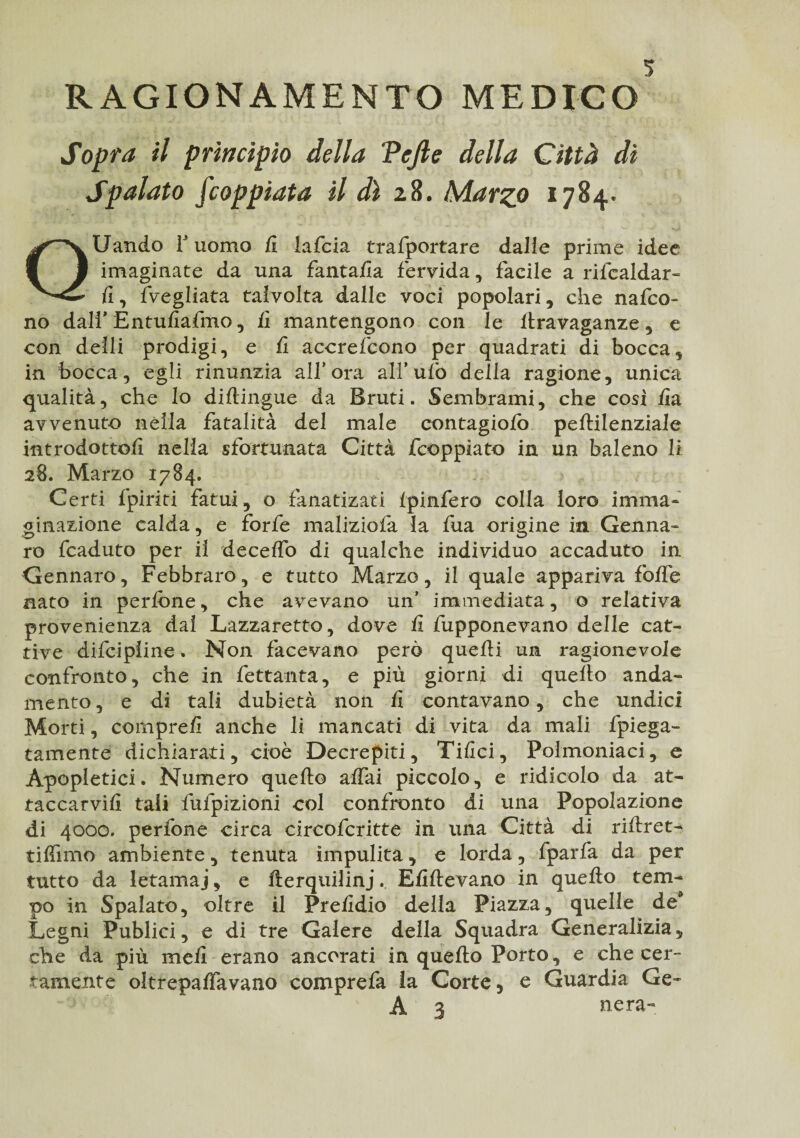 RAGIONAMENTO MEDICO Sopra il principio della ‘Pejle della Città dì Spalato Scoppiata il dì 28. Marzo 1784. QUando T uomo fi lafcia trasportare dalle prime idee imaginate da una fantafia fervida, facile a rifcaldar- fi, {Vegliata talvolta dalle voci popolari, che nafco* no dall’ Entufiafmo, fi mantengono con le llravaganze, e con deili prodigi, e fi accrefcono per quadrati di bocca, in bocca, egli rinunzia all’ora all’ufo della ragione, unica qualità, che lo diftingue da Bruti. Sembrami, che cosi fia avvenuto nella fatalità del male contagiolò peltilenziale introdottoli nella sfortunata Città fcoppiato in un baleno li 28. Marzo 1784. Certi {piriti fatui, o fanatizati fpinfero colla loro imma¬ ginazione calda, e forfè maliziofa la fua origine in Genna¬ ro fcaduto per il decelfo di qualche individuo accaduto in Gennaro, Febbraro, e tutto Marzo, il quale appariva folfe nato in perfone, che avevano un’ immediata, o relativa provenienza dal Lazzaretto, dove fi fupponevano delle cat¬ tive difcipiine. Non facevano però quelli un ragionevole confronto, che in fettanta, e più giorni di quello anda¬ mento, e di tali dubietà non fi contavano, che undici Morti, compre!! anche li mancati di vita da mali fpiega- tamente dichiarati, cioè Decrepiti, Tifici, Polmoniaci, e Apopletici. Numero quello alfai piccolo, e ridicolo da at- taccarviii tali fufpizioni col confronto di una Popolazione di 4000. perfone circa eircofcritte in una Città di rillret- tifiimo ambiente, tenuta impulita, e lorda, fparfa da per tutto da letamai, e fterquilinj. Efillevano in quello tem¬ po in Spalato, oltre il Prefidio della Piazza, quelle de Legni Publici, e di tre Galere della Squadra Generalizia, che da più meli erano ancorati in quello Porto, e che cer¬ tamente oltrepalfavano comprefa la Corte, e Guardia Ge- A 3 nera-