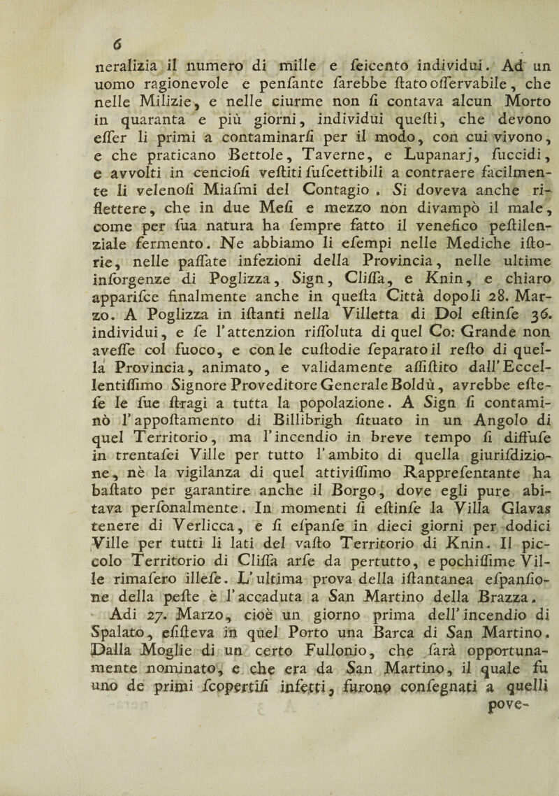 neralizia il numero di mille e feicento individui. Ad un uomo ragionevole e penfante farebbe flato olfervabile, che nelle Milizie, e nelle ciurme non fi contava alcun Morto in quaranta e più giorni, individui quelli, che devono effer li primi a contaminarli per il modo, con cui vivono, e che praticano Bettole, Taverne, e Lupanari, fuccidi, e avvolti in cencio/! vefliti fufcettibili a contraere facilmen¬ te li veleno/i Miafmi del Contagio * Si doveva anche ri¬ flettere, che in due Me/I e mezzo non divampò il male, come per fua natura ha fempre fatto il venefico peflilen- ziale fermento. Ne abbiamo li efempi nelle Mediche ilio- rie, nelle paffate infezioni della Provincia, nelle ultime inforgenze di Poglizza, Sign, Cliffa, e Knin, e chiaro apparifce finalmente anche in quella Città dopo li 28. Mar¬ zo. A Poglizza in iflanti nella Villetta di Dol eflinfe 3<5. individui, e fe fattenzion riffoluta di quel Co; Grande non aveffe col fuoco, e con le cultodie feparatoil re/lo di quel¬ la Provincia, animato, e validamente affiflito dall’Eccel- lentilfimo Signore Proveditore Generale Boldù, avrebbe efte- fe le fue ftragi a tutta la popolazione. A Sign fi contami¬ nò f appoftamento di Billibrigh fituato in un Angolo di quel Territorio , ma Y incendio in breve tempo fi diffufe in trentafei Ville per tutto l’ambito di quella giurildizio- ne, nè la vigilanza di quel attivilfimo Rapprefentante ha ballato per garantire anche il Borgo, dove egli pure abi¬ tava perfonalmente. In momenti fi eflinfe la Villa Glavas tenere di Verlicca, e fi efpanfe in dieci giorni per dodici Ville per tutti li lati del vallo Territorio di Knin. Il pic¬ colo Territorio di Cli/fa arfe da pertutto, e pochilfime Vil¬ le rimafero illefe . L’ultima prova della iflantanea efpanfio- ne della pelle è Y accaduta a San Martino della Brazza, Adi 27. Marzo, cioè un giorno prima dell’incendio di Spalato, efifleva in quel Porto una Barca di San Martino. Dalla Moglie di un certo Fullonio, che farà opportuna¬ mente nominato, e che era da San Martino , il quale fu uno de primi fcopertifi infetti, furono confegnati a quelli pove-