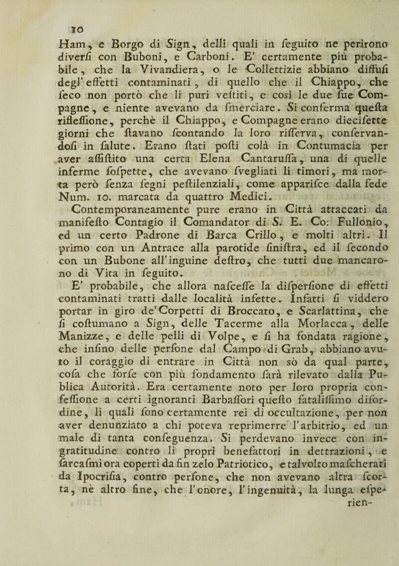 IO Ham, e Borgo di Sign, dell! quali in feguito ne perirono diver/I con Buboni, e Carboni. E' certamente più proba¬ bile, che la Vivandiera, o le Collettizie abbiano diffidi degl’effetti contaminati , di quello che il Chiappo, che leco non portò che li puri veltiti, e così le due fue Com¬ pagne , e niente avevano da finérciare- Si conferma quella rifleffione, perchè il Chiappo, e Compagne erano diecifette giorni che llavano fcontando la loro riflerva, confervan- doll in falute. Erano flati polli colà in Contumacia per aver aflìflito una certa Elena Cantaruffauna di quelle inferme fofpette, che avevano fvegliati li timori, ma mor¬ ta però lenza fegni peftilenziali, come apparifce dalla fede Num. io. marcata da quattro Medici. Contemporaneamente pure erano in Città attaccati da manifefto Contagio il Comandato!* di S. E. Co: Fullonio, ed un certo Padrone di Barca Grillo, e molti altri. Il primo con un Antrace alla parotide finiftra, ed il fecondo con un Bubone allinguine deliro, che tutti due mancaro¬ no di Vita in feguito. E* probabile, che allora nafceffe la d'ifperfione di effètti contaminati tratti dalle località infette.- Infatti li viddero portar in giro de’Corpetti di Broccato, e Scarlattina, che lì coftumano a Sign, delle Tacerme alla Morlacca , delle Manizze, e delle pelli di Volpe, e li ha fondata ragione, che inlino delle perfòne dal Campo di Grafi , abbiano avu¬ to il coraggio dì entrare in Città non so da qual parte, cofa che forfè con più fondamento farà rilevato dalla Pu- blica Autorità. Era certamente noto per loro propria con- feffione a certi ignoranti Barbalfori quello fataliflìmo diffi¬ dine, li quali fono certamente rei di occultazione, per non aver denunziato a chi poteva reprimerre l’arbitrio, ed un male di tanta confeguenza* Si perdevano invece con in¬ gratitudine contro li propri benefattori in dettrazioni , e farcafmi ora coperti da fin zelo Patriotico, e tal volto mafcherati da Ipocrisìa, contro perfone, che non avevano altra fcor- ta, nè altro fine, che l’onore, Vingenuità, la lunga efpe- rien-