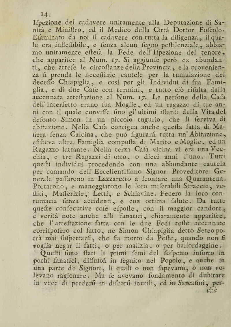 *4* Ifpezione del cadavere unitamente alla Deputazione di Sa¬ nità e Miniftro, ed il Medico della Città Dottor Fofcolo* E fami nato da noi il cadavere con tutta la diligenza , il qua¬ le era inflellìbile, e fenza alcun fegno pellilenziale, abbia¬ mo unitamente eftefa la Fede deirifpezione del tenore 5 che apparilce al Num, 17. Si aggiunfe però ex abundan- ti , che attefe le circoflanze della Provincia , e la provenien¬ za ii prenda le neceffarie cautele per la tumulazione del decelfo Chiapiglia , e cosi per gli Individui di fua Fami¬ glia* e di due Cafe con termini, e tutto ciò rifulta dalla accennata anellazione al Num. 17. Le perfone della Cafa dell’ interfetto erano fua Moglie, ed un ragazzo di tre an¬ ni con il quale conviffe fino gl’ultimi iflanti della Vita dei defonto Simon in un piccolo tugurio, che li ferviva di abitazione. Nella Cafa contigua anche quella fatta di Ma¬ dera fenza Calcina, che può figurarli tutta un’Abitazione* e lift e va altra Famiglia compolla di Marito e Moglie, ed un Ragazzo lattante. Nella terza Cala vicina vi era una Vec¬ chia, e tre Ragazzi di otto, o dieci anni fune. Tutti quelli individui procedendo con una abbondante cautela per comando dell’ Eccellentilfimo Signor Proveditore Ge¬ nerale paffarono in Lazzaretto a feontare una -Quarantena» Portarono, e maneggiarono le loro miferahili Strac eie,, ve- ititi, Mafferizie ,1 Letti, e Schiavine. Fecero la loro con¬ tumacia lenza accidenti* e con ottima fallite. Da tutte quelle confec-utive cofe cipolle, con il maggior candore* è verità note anche alli fanatici, chiaramente apparifee, che f anellazione fatta con le due Fedi tellè accennate corrifpofero col fatto, nè Simon Chiapiglia detto Seteo po¬ trà mai fbfpettarfi, che fia morto da Pelle, quando non li voglia negar li fatti, o per malizia, o per ballordaggine. Quelli fono flati li primi femi del fofpetto inlorto in pochi fanatici, diffufofi in feguito nel Popolo, e anche in una parte de Signori, li quali o non fapevano, o non vo¬ levano ragionare. Ma fe avevano fondamento di dubitare in vece di perderli in difeorfi inutili, ed in Sarcafmi, per-