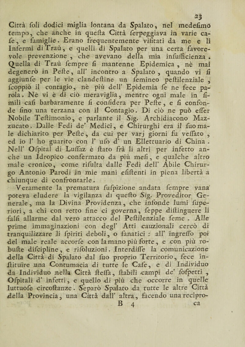 Città foli dodici miglia lontana da Spalato, nel medefimò tempo, che anche in quella Città ferpeggiava in varie ca- fe, e famiglie. Erano frequentemente vifitati da me e li Infermi diTraù, e quelli di Spalato per una certa favore¬ vole prevenzione , che avevano della mia infufficienza . Quella di Traù fempre fi mantenne Epidemica , nè mai degenerò in Pelle, alf incontro a Spalato , quando vi fi aggiunfe per le vie clandeftine un femineo pellilenziale , fcoppiò il contagio, nè più delf Epidemia fe ne fece pa¬ rola. Nè vi è di ciò meraviglia, mentre ogni male in li¬ mili cali barbaramente fi confiderà per Pelle, e fi confon¬ de fino una terzana con il Contagio. Di ciò ne può elfer Nobile Tellimonio, e parlante il Sig. Archidiacono Maz- zucato. Dalle Fedi de* Medici , e Chirurghi era il fuo ma¬ le dichiarito per Pelle, da cui per varj giorni fu velfato , ed io f ho guarito con f ufo d* un Ellettuario di China , Nelf Ofpital di Lulfaz è fiato fra li altri per infetto an¬ che un Idropico confermato da più meli, e qualche altro male cronico, come rifulta dalle Fedi delf Abile Chirur¬ go Antonio Parodi in mie mani efiftenti in piena libertà a chiunque di confrontarle. Veramente la prematura fufpizione andata fempre vana poteva eludere la vigilanza di quello Sig. Proveditor Ge¬ nerale , ma la Divina Previdenza, che Infonde lumi fupe- riori, a chi con retto fine ci governa, fieppe diftinguere li falli allarme dal vero attacco del Pellilenziale feme . Alle prime immaginazioni con degl* Atti cauzionali cercò di tranquilizzare ii fpiriti deboli, o fanatici : all4 ingrelTo poi del male reale accorfe con la mano più forte, e con più ro~ bufte difcipline , e rifoluzioni. Interdille la comunicazione della Città di Spalato dal fuo proprio Territorio , fece in- Hituire una Contumacia di tutte le Cafe, e di Individuo da Individuo nella Città fiefia, fiabili campi de fofpettì , Ofpitali d4 infetti, e quello di più che occorre in quelle luttuofe circoftanze. Separò Spalato da tutte le altre Città della Provincia, una Città dall’ altra, facendo unarecipro- i - B 4 ca