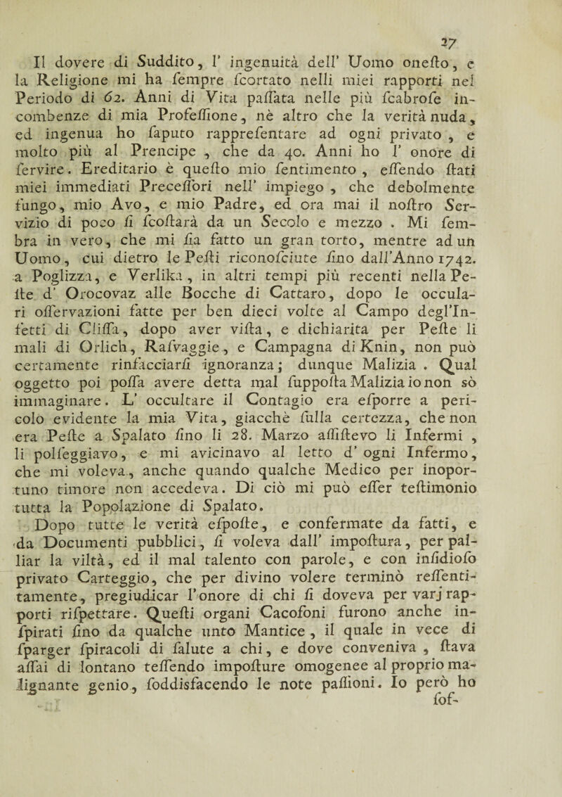 Il dovere di Suddito, V ingenuità dell* Uomo oneflo, c la Religione mi ha Tempre fcortato nelli miei rapporti nel Periodo di 62. Anni di Vita pallata nelle più fcabrofe in¬ combenze di mia Profeffione, nè altro che la verità nuda, ed ingenua ho faputo rapprefentare ad ogni privato , e molto più al Prencipe , che da 40. Anni ho f onore di Ter vi re- Ereditario è quello mio fentimento , elTendo flati miei immediati Preceiìbri nell’ impiego , che debolmente fungo, mio Avo, e mio Padre, ed ora mai il noltro Ser¬ vizio di poco fi fcoflarà da un Secolo e mezzo . Mi fein¬ ora in vero, che mi fi a fatto un gran torto, mentre ad un Uomo, cui dietro le Pelli riconofciute Uno dallAnno 1742. a Poglìzza , e Verlika, in altri tempi più recenti nella Pe¬ lle d’ Orocovaz alle Bocche di Cattato, dopo le occula- ri offervazioni fatte per ben dieci volte al Campo degl’In- fetti di ClilTa, dopo aver villa, e dichiarita per Pelle li mali di Orlich , Rafvaggie, e Campagna diKnin, non può certamente rinfacciarli ignoranza ,* dunque Malizia . Qual oggetto poi polla avere detta mal fuppolla Malizia io non sò immaginare. L’ occultare il Contagio era efporre a peri¬ colo evidente la mia Vita, giacche fulla certezza, che non era Pelle a Spalato lino li 28. Marzo alfiftevo li Infermi , li polfeggiavo, e mi avicinavo al letto d’ ogni Infermo, che mi voleva, anche quando qualche Medico per inopor¬ ni no timore non accedeva. Di ciò mi può elfer tellimonio tutta la Popolazione di Spalato. Dopo tutte le verità efpolte, e confermate da fatti, e da Documenti pubblici , li voleva dall* impoftura, per pal¬ liar la viltà, ed il mal talento con parole, e con inlidiolò privato Carteggio, che per divino volere terminò reifenti- tamente, pregiudicar fonore di chi li doveva per varj rap¬ porti rifpettare. Quelli organi -Cacofoni furono anche in- fpirati lino da qualche unto Mantice , il quale in vece di fparger fpiracoli di falute a chi, e dove conveniva , flava affai di lontano teffendo impoflure omogenee al proprio ma¬ lignante genio, foddisfacendo le note paflìonL Io però ho