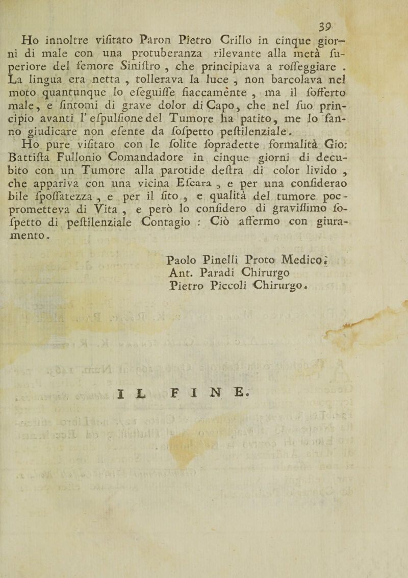 Ho innoltre vifitato Paron Pietro Grillo in cinque gior¬ ni di male con una protuberanza rilevante alla metà fu- periore del femore Siniftro , che principiava a roffeggiare « La lingua era netta , tollerava la luce , non barcolava nel moto quantunque lo efeguifle fiaccamente , ma il fofterto male, e fintomi di grave dolor di Capo, che nel fuo prin¬ cipio avanti V efpulfionedel Tumore ha patito, me Io fan¬ no giudicare non efente da fofpetto peftilenziale « Ho pure vifitato con le folite fopradette formalità Gio; Battifta Fullonió Comandadore in cinque giorni di decu¬ bito con un Tumore alla parotide delira di color livido 9 che appaiava con una vicina Efcara ^ e per una eonfiderao bile fpoflatezza , e per il fito , e qualità del tumore poe- prometteva di Vita , e però lo confiderò di graviflìmo fo¬ fpetto di peftilenziale Contagio : Ciò affermo con giura¬ mento. Paolo Pinelli Proto Medico® Ant« Paradi Chirurgo Pietro Piccoli Chirurgo « F 1 N E; I L