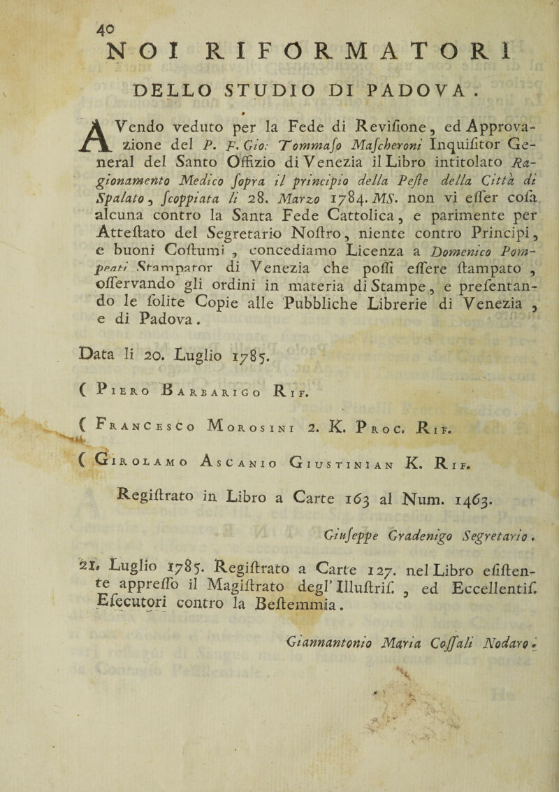 NOI RIFORMATORI DELLO STUDIO DI PADOVA . » AYendo veduto per la Fede di Revifione, ed Approva¬ zione del P. p.Gio: Tommafo Mafcheroni Inquilkor Ge¬ neral del Santo Offizio di Venezia il Libro intitolato Ra¬ gionamento Medico fopra il principio della Pelle della Citta dt Spalato ? fcoppiata li 28, Marzo 1784 .MS* non vi effer cola alcuna contro la Santa Fede Cattolica, e parimente per Atteftato del Segretario Noflro, niente contro Principi, e buoni Coftumi , concediamo Licenza a Domenico Pom- ppnti Sfsmpsfor di Venezia che polli effere ftampato , ©IFervando gli ordini in materia di Stampe, e prelevan¬ do le lolite Copie alle Pubbliche Librerie di Venezia , e di Padova. Data li 20. Luglio 1785. ( Piero Barearigo Rif. C Francesco Morosini 2. K. P r o C» R 1 E. C Girolamo AsCanio Giustini an K» Rif. Regi il rato in Libro a Carte 163 al Num, 1463, Ciujeppe Cradenigo Segretario, 21 ' luglio 1785. Regillrato a Carte 127. nel Libro eliften- te apprelfò il Magiitrato degl Illuftrif. , ed Eccellentif. ■Efecutori contro la Beftemmia. Ciannantonio Maria Coffali Nodaro *