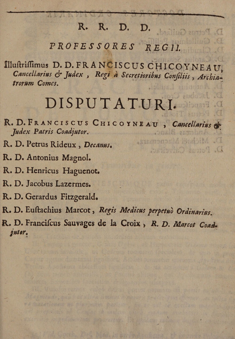 : R. R. D. D. PROFESS$QRES$ REGII flluftrifimus D. D. FRA NCISCUS CHICOYNEA U, Cancellarius &amp; Jadex , Regi à Secretzoribus. Confiliis , Archia- froram Comes. f DISPUTATURL R. D.FaRANcISCUS CH1COYNEAU , Cancellarius eb |Judex Patris Coadjutor. | - í R. D. Petrus Rideux , Decazu;, R. D. Antonius Magnol. R. D. Henricus Haguenot. R. D. Jacobus Lazermes. R. D. Gerardus Fitzgerald. | R. D. Euftachius Marcot , Regis Medicus perpetu Ordinayigs. R. D. Francifcus Sauvages de la Croix ,. R. D. Maret. Cad. nter,