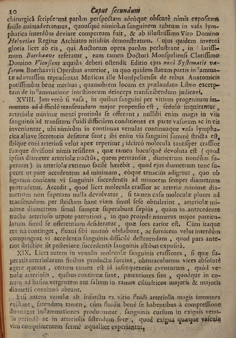 0:0 — ... Caput. fecundum : Bd chirurgicá fcripferunt pardm perfpectam adeóque: obfcuré nimis expofitans fuille animadvertemus, quoufqué nimirdin fanguinem rubrum in vafa lym- phatica interdàm deviare compertum fuit, &amp; ab iiluftriffimo Viro Domino gloria licet ab eis, qui Auctorum opera parüim perluftrant , in! lariffi- mum Joerbaave referatur. ,. eam tamen Doctori Monfpelienft Clariffimo Domino Fieuffens xquiüs. deberi oftendit Editio ejus sov; Syflematis va- forum. Boechaavii Operibus anterior, in quo quidem ftatum partis inamma- potiffimüm bene meritus ; quamobrem locum ex prelaudato Libro excerp- tum de inammatione inteftinorum deinceps tranfcribendum judicavi, XVIII. Jam veró fi vafa, in quibus fanguini per vitium progenitum im- émutato- ad d.fficilé rranfeundum major propenfio eft , feduló inquiranmtur , arteriole minime menti protinds fe offerunt ; nullibi epim magis in viis fanguinis ad tranfitum f'uidi difficilem conditiones ex patte vaforum ac in eis inveniuntur, ubi nimirum in continuas venulas continuaque vaía lympha- tica aliave fecretoria defiture funt; ibi enim via fanguini fummé ftricta eff, ibique coni arteriofi velut apex reperitur ; idcirco molecula tantifper craffior fuzque divifioni nimis refiftens , que ramen hucuíqué devoluta eft. ( quod ipfius diameter arteriolz tractüs , quem pertranfiit , diametrum. nondüm. fu- geraret) in arteriola extremo facile harebit , quod ejus diametrum tunc fa- peret ut pote accedentem ad minimam , eoque tenaciiis adigetur , quo ob figuram conicam vi fànguihis fuccedentis. ad minotem femper diametrum protradetur, Accedit , quod licet molecula craffior ac arterix minime dia- merrüm non füperans nulla devolvatur , fi tamen cafu molecule plures ad tranfeundum per tritam hanc viam fimul fefe obtulerint , arteriolz mi- nime diametrum fimul fumptze fuperabunt (zpiüs , quàm in.antecedente tractu arteriofo utpote patentiori , in quo proinde numerus major particu- larum (imul fe offezentium defideratur, quz fors rarior e(t, Cüm iraque res ità continget , f'uxui fibi mutuo. obtlabunt, ac fornicem velut interdüm riot (irictior fit pofteriore fuccedentis fanguinis ictibus expofirá, XIX. Licerautem in venulis molecule fanguinis craffiores ,. fi. quz fü- peratis arteriolarum finibus produ&amp;z fuerint , obturaculorum vices abfolute agere queant , certum tamen elt id iufrequentiüs eventurum , quód ve- nula arteriolis ,, quibus continuz funt, patebtiores fint , quodque in co- num ad bafim vergentem aut faitem in. ramos cilindricos majoris &amp; majoris diametri continuó abeant, Efi autera. venülz ab. infarctu. ex. vitio f'uidi arteriolis magis immunes exiftapt, fatendum tamen ,. cám fluidis bené fe habentibus à compreffione dumtaxat infZammationes producuntur , fanguinis curfum in exienis venu« is perindé ac in arteriolis fiftendum, fere , quod exigua quaque yaícula vim comprimepntem fermé zqualier experiantun, bU er 9-— e