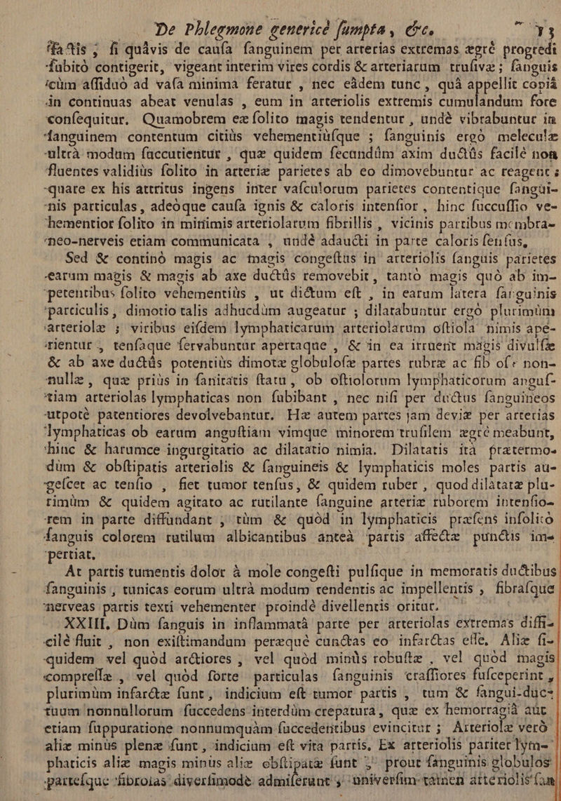 fais, fi quávis de caufa fanguinem per arterias extremas xeré progredi fabitó contigerit, vigeant interim vires cordis &amp; arteriarum trufive ; fanguis icüm affiduo ad vaía minima feratur , nec eàádem tunc, quà appellit copiá 4n continuas abeat venulas , eum in arteriolis extremis deu fore coníequitur, Quamobrem ez folito magis tendentur , undé vibrabuntur in danguinem contentum citis vehementiüíque ; fanguinis ergó melecu!e ultrà modtüm faccutientur , quz quidem fecandüm axim du&amp;üs facilé non fluentes validius folito in arterie parietes ab eo dimovebuntur ac reagent ; quare ex his attritus inpens inter vafculorum parietes contentique. fangüi- nis particulas, adeoque caufa ignis &amp; caloris intenfior , hinc fuccuffio ve- hementior folito in miriimis arteriolarum fibrillis , vicinis partibus mcmbra- neo-nerveis etiam communicata , undé adaudti in parte. caloris fenus, Sed &amp; continó magis ac tnagis congeítus in arteriolis (anguis parietes earam magis &amp; magis ab axe ductüs removebit, tantó magis quó ab im- petentibus folito vehementilis , ut di&amp;um eft , in earum latera farguinis 'parciculis ,; dimotio talis adhucdüm augeatur ; dilatabuntur ergó plurimüm arteriole ; viribus eifdem lymphaticarum arteriolarum oftiola nimis ape- mientur , tenfaque fervabuntür apertaque , &amp; in ea irruerit magis divulfae &amp; ab axe ductás potentiis dimotz globulo(e partes rubrz ac fib of» non- nulle, quz priüs in fanitatis ftatu, ob oftiolorum lymphaticorum anguf- 'tiam arteriolas lymphaticas non fubibant , nec nifi per ductus fanguineos utpoté patentiores devolvebantur. Hz autem partes jam devis per arterias lymphaticas ob earum anguftiam vimque minorem trufilem gré meabunt, hinc &amp; harumce ingurgitatio ac dilatatio nimia. Dilatatis ità fratermo- düm &amp; obfítipatis arteriolis &amp; fanguineis &amp; lymphaticis moles partis au- geícet ac teníio , fiet tumor tenfus, &amp; quidem ruber , quod dilàtatz plu- rinüm &amp; quidem agitato ac rutilante fanguine arterim ruborem intenfio- rem in parte diffündant ; tüm &amp; quód in lymphaticis prafens infoli:ó fanguis colorem rutilum albicantibus anteà partis affe&amp;z punctis ime pertiat. | | At partis tumentis dolor à mole congefti pulfique in memoratis ductibus: fanguinis , tunicas eorum ultrà modum tendentis ac impellentis , fibrafque nerveas partis texti vehementer. proindé divellentis oritur. — | - XXHL. Düm fanguis in inflammatà parte per arteriolas extremas diffi- cilé fluit , non exiftimandum perequé cun&amp;as eo infardtas effe, Aliz fi- quidem vel quód ar&amp;iores ,' vel quód minds robuftz , vel quód magis comprelle , vel quód forte particulas fanguinis craffiores fufceperint , plurimüm infar&amp;dz funt, indicium eft tumor partis , tum &amp; fangui-duc- tuum nonnüllorum -füccedens interdüm crepatura, quz ex hemorrag;ià aüt etiam fuppuratione nonnumquàm füccedetitibus evincitur; Arteriolze veró alie minus plenz funt , indicium eft vita partis, Ex arteriolis pariter lym- ^ phaticis aliz magis minus alie cbfüpaue funt ;' prout fanguinis globulos | arteíque fibroias .diverfimode: admiferant ,': univerfim- tatnen atteriolis (e