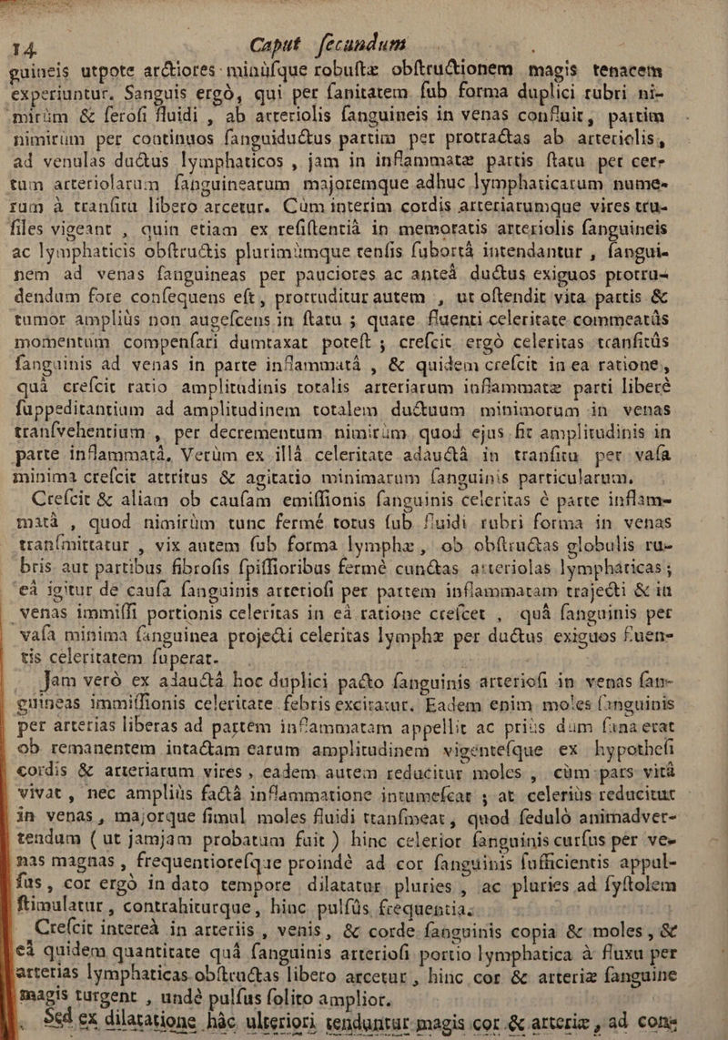 Exe iut, €t 14. | Caput fecundum guineis utpote ar&iores: minüfque robuftz obítru&ionem magis tenacem- experiuntur, Sanguis ergó, qui per fanitatem fub forma duplici rubri ni- mirüm & ferofi fluidi , ab arreriolis fanguineis in venas confluit, paitim nimirüm per coatinuos fanguiduc&tus partim per prottactas ab arteriolis, ad venulas du&us lymphaticos , jam in inflammetz partis ftatu. pet cere tum arteriolarum fanguineartum majoremque adhuc lymphaticatum nume- rum à tranfitu. libero arcetur.. Cüm interim. cotdis arteriarumque vires tru- files vigeant , quin etiam ex refiftentià in memoratus arteriolis fanguineis ac lymphaticis obftru&is plurim'imque tenfis fubortá intendantur , fangui- nem ad venas fanguineas per pauciores ac anteà ductus exiguos protru- dendum fore coníequens eft, prorruditur autem , ut oftendit vita. partis & tumor ampliüs non augefcens in ftatu ; quare. f'uenti celeritate commeatüs momentum compenfari dumtaxat poteft , crefcit ergó celeritas tcanfitüs fanguinis ad venas in parte inlammatáà , & quidem crefcit in ea ratione, quà crefcit ratio amplitudinis totalis arteriarum inflammatz parti libere füuppeditantium ad amplitudinem totalem. ducuum | minimorum in venas tranfvehentium , per decrementum. nimirüm. quod ejus fit amplitudinis in parte infammatà, Verüm ex illà celeritate adauctà in tranfiu. per vaía minima crefcit attritus & agitatio minimarum fanguinis particularum. Crefcit & aliam ob caufam emiffionis fanguinis celeritas à parte inflam- mità , quod nimirüm tunc fermé totus fub fuidi rubri forma in venas tran[mittatur , vix autem fub forma lymphz , ob obítiuctas globulis ru- bris aut partibus fibrofis fpiffioribus fermé cun&as. a:teriolas lympháticas ; | €à igitur de caufa fanguinis atreriofi per partem. inflammatam trajecti & iu . venas immifli portionis celeritas in eà ratione ctefcet , quá fanguinis per vafa minima (anguinea projedi celeritas lymphz per ductus exiguos £uen- tis celeritatem fuperat. ' | . Jam veró ex alauctá hoc duplici pacto fanguinis arteriofi in venas fat- gunneas immilfionis celeritate febris excitatur, Eadem enim. moles (1nguipis per arterias liberas ad partem infammatam appellit ac priis dum fana etat ob remanentem inta&am earum amplitudinem vigentefque ex hypothefi cordis & arteriarum vires , eadem autem reducitur moles , cüm pars vitá vivat, nec ampliiüs fa&tà inflammatione intumefcat ; at. celerius reducituc in venas, majorque fimul moles fluidi ttanfineat , quod feduló animadver- tendum ( ut jamjam probatum fait) hinc celerior fanguinis curfus per ve- nas magnas , frequentiote(qae proindé ad cor fanguibis lufficientis appal- fus, cor ergó in dato tempore dilatatur. pluries , ac pluries ad fyftolem fimulatur , contrahiturque, hinc pulfüs. frequentia; Ini .Cre(cit intereà in arteriis , venis, & corde fanguinis copia & moles, & €i quidem quantitate quá fanguinis arteriofi portio lgmphatica à fluxu per atterias lymphaticas obítcactas libero arcetur , hinc cor & arteriz fanguine magis turgent , undé pulfus folito amplior. | Sed ex dilatatione hàc ulteriori tenduntür magis cor.& artcrie , ad cone