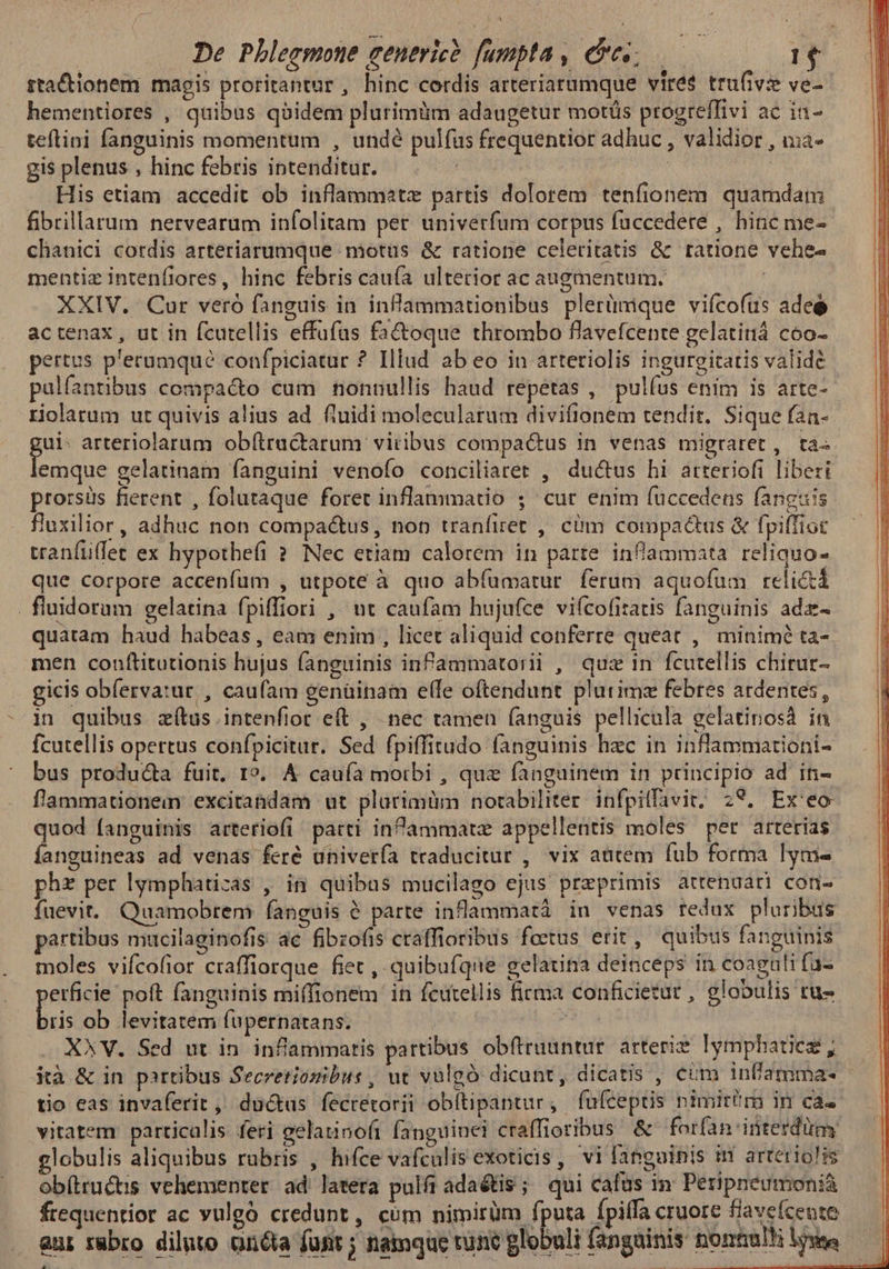 rtaCctionem magis proritantur , hinc cordis arteriarumque vire$ trufivi ve-- hementiores , quibus qoidem plurimüm adaugetur motüs progreffivi ac ia- teflini fanguinis momentum , undé pulfus frequentior adhuc , validior , uia- gis plenus , hinc febris intenditur. RUMBA : His etiam accedit ob inflammatz partis dolorem tenfionem quamdam fibrillarum nervearum infolitam per univerfum corpus faccedere , hinc me- chanici cordis arteriarumque motus &amp; ratione celeritatis &amp; tatione vehe- mentiz intenfiores, hinc febris cauía ulterior ac augmentum. ! XXIV. Cur vero fanguis in infammationibus plerümque vifcofus adeé actenax, ut in fcutellis effufus fa&amp;toque thrombo flavefcenre gelatiniá coo- pertus p'eramqué confpiciatur ? Illud ab eo in arteriolis ingureitatis valide palfantibus compacto cum nonnullis haud repetas , pulfus enim is arte- riolarum ut quivis alius ad fluidi molecularum divifionem tendit. Sique fan- 5n arteriolarum ob(tru&amp;arum viribus compactus in venas migraret , ta. emque gelatinam fanguini venofo conciliaret , ductus hi arteriofi liberi prorsüs fierent , folutaque foret inflammatio ; cur enim (uccedens fanguis fuxilior, adhuc non compactus, non tranfiret ,' cim compactus &amp; fpiffiot tranfüiffet ex hypothefi ? Nec etiam calorem in parte inflammata. reliquo- que corpore accenfüum , utpote à quo abíumatur ferum aquofum relictá . fluidorum gelatina fpiffiori , ut caufam hujufce vifcofitatis fanguinis adz- quatam haud habeas, eam enim , licet aliquid conferre queat ,' minimé ta- men conftitutionis hujus fanguinis infammatorii , quz in fcutellis chitur- gicis obferva:ur , caufam genüinam elfe oftendunt plurimz febres ardentes, in quibus. zítus .intenfior eft , nec tamen fanguis pellicula gelatinosà in fcutellis opertus confpicitur. Sed fpiffitudo fanguinis hzc in inflammationi- bus produ&amp;a fuit. 1». A cauía morbi , que fanguinem in principio ad in- f'ammationem excitandam ut plürimüm notabiliter. infpitfavit; 29. Ex'eo quod fanguinis arteriofi parti infammatz appellentis moles per arterias íanguineas ad venas feré univería traducitur , vix autem fub forma lym- phz per lymphatizas , in quibus mucilago ejus przprimis attenuati con- füevit. Quamobrem fanguis 6 parte inflammatà in venas redux pluribus partibus mucilaginofis ac fibzofis craffioribus foetus erit, quibus fanguinis moles vifcofior craffiorque fiet , quibufque gelatina deinceps in coagali fa- erficie poft fanguinis mi(fionem in fcutellis firma conficietut , globulis tu- biis ob levitatem fupernatans. | iu X*V. Sed ut in. inflammatis partibus obfiruuntur arterie lymphaticz, ià &amp; in partibus Secretionzibus , ut vulgó dicunt, dicatis , cim infamma- tio eas invaferit ,' ductus fecretorii obftipantur, fuíceptis nimirtra in ca» vitatem particalis feri gelatinofi fanguinei craffioribus. &amp; forfan interdum globulis aliquibus rubris , hifce vafculisexoticis, vi fanguinis 1 arteiriolis obítructis vehementer ad latera pulfiadaétis; qui cafus in Petpneumoni&amp; frequentior ac vulgó credunt, cóm nimirüm fputa fpiffa cruore fiavefcente — | aur rabro diluto onóia funt ; namque tunc globuli fangainis nomtulMi lows — |