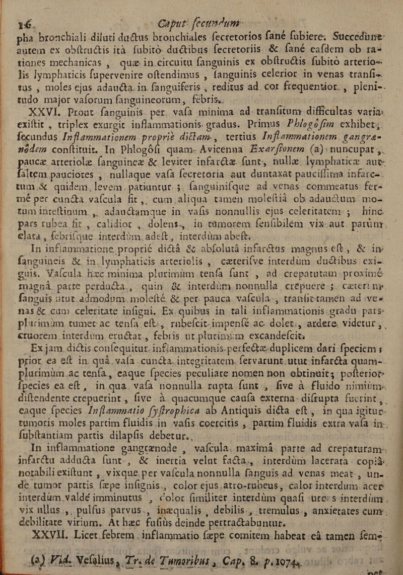 1€. | Caput: fectum | phia bronchiali diluti du&us bronchiales fecretorios fané fübiere; Succedüne: autem ex obítructis ità fubito: ductibus fecretoriis. &. fané eafdem ob ra- tianes mechanicas ,. quz in circuitu fanguinis ex obftructis fubito arterio-- lis lymphaticis fapecvenire oftendimus , fanguinis celerior in venas tranfi- tüs , moles ejus adaucta. in. fanguiferis , reditus ad. cor frequentior. , pleni-. tudo major vaforum fangaineorum, febris. | | XXVI. Prout fanguinis. per. vafa minima ad- tranfitum- difficultas: varia: exiftit , triplex exurgit inflammationis. gradus. Primus Phlogófizn. exhibet; fecandas. Inflammationem proprie diclam-, tertius Inflammationem. eangrva- nóodem conftitnit. In Phlogófi quam- Avicenna Exar flonem (a): nuncupat ,. pauca, arteriolze (anguinez & leviter infar&z. funt, nulle. lymphatice. auc- faltem.pauciores , nullaque vafà fecretoria aut duntaxat pauciflima infarc-. tum.X& qaidem, levem. patiuntur. 5. fanguinifque ad venas commeatus fer- mé per cun&a vaícala fit ,; cum;aliqua tamen moleflià ob adauctum | mo- tum inteftinum. ,, adauctamque in vafis nonnullis ejus celeritatem. ;. hinc. elata , febri(que interd?m, adeft, interdüm abeft. fanguineis & in.lymphaticis atteriolis ,— caterifve interdüm. ductibus exi- guis, Vaícula Hxc minima plarimüm.tenfa fant. , ad. crepatutam- proxime s i magná. parte perducta., quin. && interdüm. nonnulla crepuere j.. ceteri ny. nas&c cum celeritate infigni. Ex. quibus in tali inflammationis. gradu. pats plarimim tumecac tenía eft, raübeícit-impeníé ac. dolet., ardere. videtur , €rüorem interdum eructar, febiis ut platimim excandefcig . Ex jam. di&is couíequitur. inflammationis. perfectz. duplicem dari fpeciem ; prior ea eft in. quà. vaía . cuncta. integritatem. fervarunt.utut infar&ta quam- . pluriminm.ac tenfa, eaque fpecies peculiare nomen non obtinuit; pofteriot- fpecies ea eft, in qua. vafa nonnulla rupta funt., five à. fluido nimiis. fub(tantiam partis dilap(íis. debetur., In inflammatione gangtznode , vafícula. maximá parte ad crepatutam- infartu addu&a funt., & inertia velat fa&a., interdüm lacerata copià:. de tumor partis fepe infignis., color ejus,atro-rubeus, calor interdum. acer vix ullus ,. pulfus parvus., inequalis , debilis., tremulus, anxietates cun. debilitate virium. At hec fufiüis deinde pertractabuntur. | XXVIL Licet.febrem , inflammatio fzpe. comitem habeat :eà tamen feme. (a) F'id. Xefalius , Tr. de Twnoribus , Cap, & peoz4s Lus