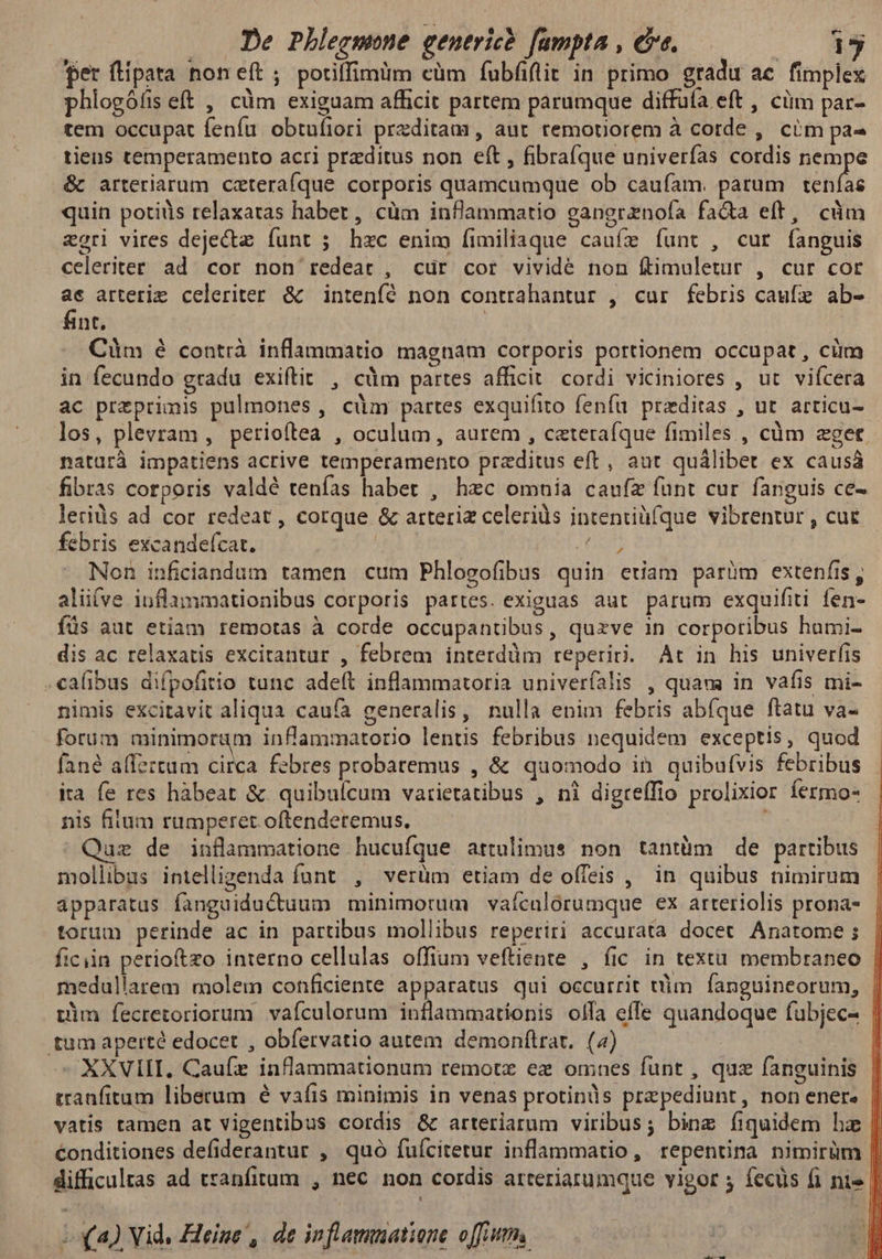 Lem per flipata non eft; potiffimüm cüm íubfiflit in primo gradu ae fimplex phlogófis eft , cüm exiguam afficit partem parumque diffufa eft , cüm par- tem occupat fenfu obtufiori preditam, aut remotiorem à cotde , cim pa- tiens temperamento acri przditus non eft , fibrafque univerfas cordis nempe &amp; arteriarum czteraíque corporis quamcumque ob caufam. parum Xp quin potids relaxatas haber, cüm inflammatio gapgrznofa fa&amp;a eft, cüm zori vires deje&amp; funt ; hzc enim fimiliaque caufz funt , cur fanguis celeriter ad cor non redeat , cür cor vividé non ftimuletur , cur cor ac arterie celeriter. &amp; intenfé non contrahantur , cur febris caufe ab- fint. | Cüm é contrà inflammatio magnam corporis portionem occupat , cüm in fecundo gradu exiftit , càm partes afficit. cordi viciniores , ut vifcera ac preprimis pulmones , cüm partes exquifito fenfu. przditas , ut. articu- los, plevram , petioftea , oculum, aurem , czteraíque fimiles , càüm zget naturà impatiens acrive temperamento przditus eft, aut quálibet ex causá fibras corporis valdé tenías habet , hec omnia caufe funt cur. fanguis ce- lerids ad cor redeat, corque &amp; arteriz celerids intentiüíque vibrentur , cue febris excandefcat. un. Non inficiandum tamen cum Phlogofibus quin euam parüm extenfis, aliíve iuflammationibus corporis partes. exiguas aut parum exquifiti fen- füs aut etiam remotas à corde occupantibus, quzve in corporibus humi- dis ac relaxatis excitantur , febrem interdüm reperiri. At in his univerfis .calibus difpofitio tunc ade(t inflammatoria univeríalis , quam in vafis mi- nimis excitavit aliqua caufa generalis, nulla enim febris abfque ftatu va- forum minimorum infammatorio lentis febribus nequidem exceptis, quod fané affeztum circa febres probatemus , &amp; quomodo in quibufvis febribus ita fe res hàbeat &amp; quibuícum varietatibus , ni digreffio prolixior fermo- nis fitum rumperet oftenderemus, uz de inflammatione hucufque attulimus non tantüm de partibus mollibus intelligenda funt , verüm etiam de offeis , in quibus nimirum apparatus fanguiductuum minimorum vaículórumque ex arteriolis prona- torum perinde ac in partibus mollibus reperiri accurata docet Anatome ; ficiin perioftzo interno cellulas offium veftiente , fic in textu. membraneo | medullarem molem conficiente apparatus qui occurrit ttim. fanguineorum, | vim fecretoriorum vafículorum inflammationis olfa effe quandoque fubjec- | tum aperté edocet , obfervatio autem demonflrat. (4) : l XXVIII. Caufz inflammationum remotz ez omnes funt , quz fanguinis tranfitum liberum é vafis minimis in venas protinis przpediunt, non ener. vatis tamen at vigentibus cordis &amp; arteriarum viribus; bine fiquidem hz [| €onditiones defiderantur , quó fuícitetur inflammatio, repentina nimirüm || difficultas ad tranfitum , nec. non cordis atteriarumque vigor fecus fi nis | Lx) Vid. Heine , de inflamuatione offi.