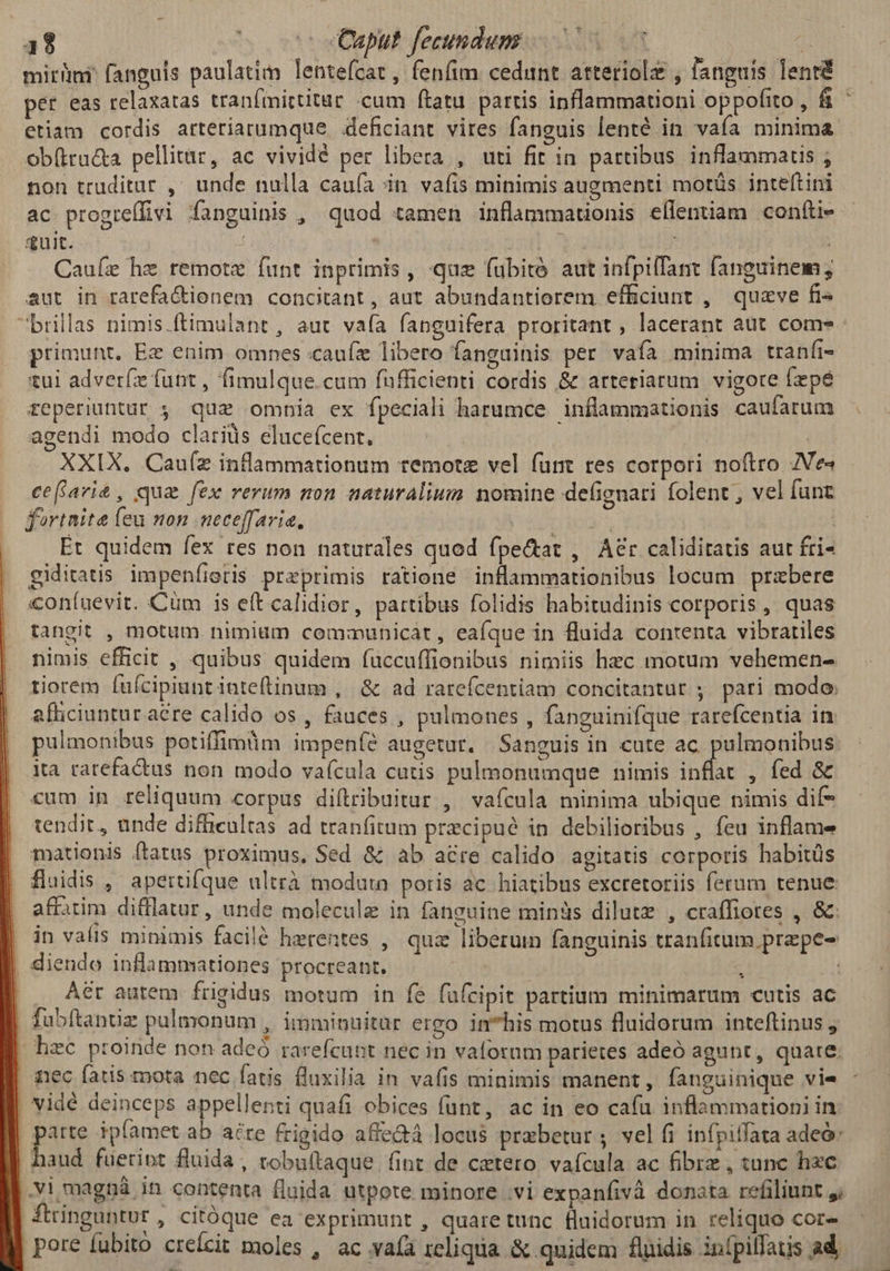 13 | € oc Caput fecundum j miri fanguis paulatim lentefcat, fenfim cedunt atteriolz , fanguis lenrd etiam cordis arteriatumque deficiant vires fanguis lenté in vaía minima ob(tra&a pellitur, ac vividé per libera , uti fit in partibus inflammatis ; non truditar ,' unde nalla caufa in vafis minimis augmenti motüs inteftini Ac progrelfivi fanguinis , quod tamen inflammadonis eflentiam confti- quit. d | | Cauíze hz remote funt inprimis , quz fubitó aut infpilfant fanguinem; aut in rarefa&ionem concitant, aut abundantiorem efficiunt , quaeve fis primunt, Ez enim omnes :caufz libero fanguinis per vafa minima tranfi- tui adveríz funt , fimulque.cum fufficienti cordis & arteriarum vigore fepe teperiuntur , quz omnia ex fpeciali harumce inflammationis caufarum agendi modo clariüs eluceícent, | XXIX. Cauíz inflammationum temotz vel funt res corpori noftro ZVe« ceflavit£, qua fex rerum non naturalium nomine defignari folent , vel funt fortnite feu non neceffaria, ^ Et quidem fex res non naturales quod fpe&tat , Aer caliditatis aut fri- giditatis. impenfieris przprimis ratione inflammationibus locum przbere coníuevit. Cum is eft calidior, partibus folidis habitudinis corporis, quas tangit , motum nimium communicàt, eafque in fluida contenta vibrariles nimis efficit , quibus quidem fuccuffionibus nimiis hec motum vehemen- tiorem fuícipiuntinteftinum , & ad rareícentiam concitantur ; pari modo. afficiuntur a&re calido os , fauces , pulmones , fanguinifque rarefcentia in pulmonibus potiffimüm impeníé augetur. Sanguis in cute ac. pulmonibus: ita rarefadus non modo vaícula cutis pulmonumque nimis inflat , fed & cum in reliquum corpus diítribuitur , vafcula minima ubique nimis dif- tendit, unde difficultas ad tranfitum precipué in debilioribus , feu inflame mationis ftatus proximus, Sed & ab acre calido agitatis corporis habitüs fluidis ,' apertifque ultrà moduta poris ac hiatibus excretoriis ferum tenue affatim difllatur, unde molecule in fanguine minds dilutz , craffiores , &. in valis minimis facilé herentes , quz liberum fanguinis tranfitum prepe- diendo inflammationes procreant. ^ Aér autem frigidus motum in fe fufcipit partium minimarum cutis ac fubftantiz pulmonum , imminuitar ergo in*his motus fluidorum inteftinus nec fatis mota nec fatis fluxilia in vafis minimis manent, fanguinique vie .Vi magná in contenta fluida utpote minore .vi expanfivà donata refiliunt ftringuntur , Citóque ea exprimunt , quaretunc fluidorum in reliquo cor- pore fubito creícit moles , ac vaíà rcliqua & quidem fluidis inípilfatis ad