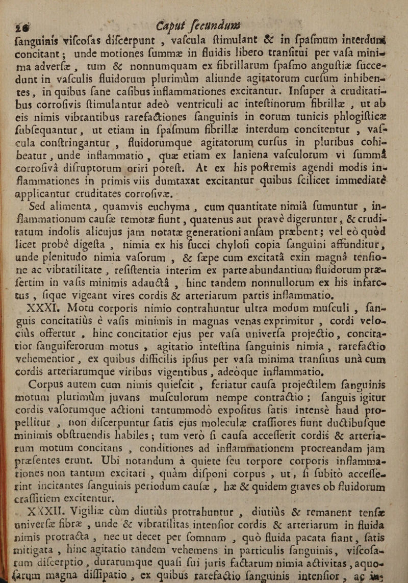 í6 Caput fecundum EUNT fanguinis vifcofas difcerpunt , vafcula ftimulant & in fpafmum interduni concitant; unde motiones fummz in fluidis libero tranfitui per vafa mini ma adverfe , tum & nonnumquam ex fibrillarum fpafmo anguítie fucce- dunt in vafculis fluidorum plurimüm aliunde agitatorum curfum inhiben- tes, in quibus fane cafibus inflammationes excitantur. Infuper à cruditati- bus corro(ivis (timulantur adeó ventriculi ac. inteftinorum fibrille , ut ab eis nimis vibrantibus rarefactiones fanguinis in eorum tunicis phlogiftice fabíequantur, ut etiam in fpafmum fibrille interdum concitentur , vaf- cula conítringantur , fluidorumque agitatorum curfus in p'!uribus cohi- beatur, unde inflammatio , qua etiam ex laniena vafculorum vi fumma cortofivà difruptorum oriri poteft. At ex his pofremis agendi modis in- flammationes in primis viis dumtaxat excitantur quibus (cilicer immediaté. applicantur cruditates cortofivz. - Sed alimenta, quamvis euchyma , cum quantitate nimià fumuntur , in- flammationum cauíz remotz fiunt , quatenus aut. pravé digeruntur , & crudi-- tatum indolis alicujus jam notate generationi anfam przbent; vel eó quod licet probé digefta , nimia ex his fucci chylofi copia fanguini affunditur, unde plenitudo nimia vaforum , & fepe cum excitatà exin magná tenfio- ne ac vibratilitate , refiftentia interim ex parteabundantium fluidorum prz« fertim in vafis minimis adau&tá , hinc tandem nonnullorum ex his infarc- tus , fique vigeant vires cordis & arteriarum partis inflammatio, XXXI. Motu corporis nimio contrahuntur ultra modum mufculi , fan- guis concitatiüs é vafis minimis in magnas venas exprimitur , cordi velo- cis offertur , hinc concitatior ejus per vaía univería projectio, concira- tior fanguiferorum motus , agitatio inteftina fanguinis nimia , rarefactio vehementior, ex quibus difficilis ipfius per vafa minima tranfitus unà cum cordis arteriarumque viribus vigentibus , adeoque inflammatio, Corpus autem cum nimis quiefcit , feriatur caufa. proje&ilem fanguinis motum plurimüm juvans mufculorum nempe contra&io ; fanguis igitur | cordis vaforumque actioni tantummodo expofitus fatis intensé haud pro- | pellitur , non diícerpuntur fatis ejus moleculz craffiores fiunt du&ibufque | minimis ob(lraendis habiles ; tam veró fi caufa accefferit cordis & arteria- rüm motum concitans , conditiones ad inflammationem procreandam jam prefentes erunt. Ubi notandum à quiete feu torpore corporis inflamma- tiones non tantum excitari , quàm difponi corpus , ut, fi fubito acceffe- rint incitantes fanguinis periodum cauíz , hz & quidem graves ob fluidorum cta(fitiem excitentur. . XXXI. Vigilie cüm diutiüs protrahuptur , diutiàs & remanent teníz univer(z fibre , unde & vibratilitas intenfior cordis & arteriarum in fluida | nimis ptotra&ta , necut decet per (omnum , quó fluida pacata fiant, fatis | mitigata , hinc agitatio tandem vehemens in particulis fanguinis, vifcofa- | rum diícerptio , durarumque quafi fui juris factarum nimia activitas , aquo» (arum magna diífipatio , ex quibus rarefadtio fanguinis intenfior, ag ds