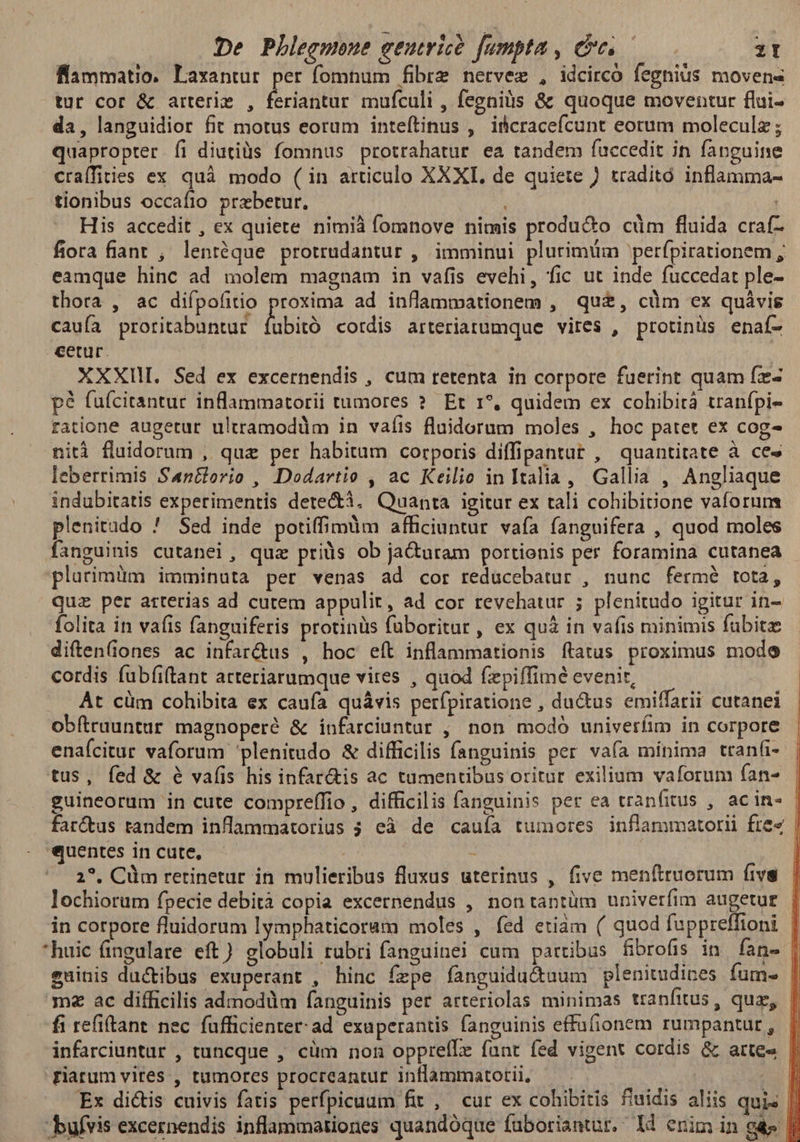 De Phleemeue eeutricó fumpta , Ce 3T flammatio. Laxantur per fomnum fibre netvez , idcirco fegniüs movens tur cor & arteriz , dctillr mufculi , fegniàs & quoque moventur flui- da, languidior fit motus eorum inteítinus , iicracefcunt eorum moleculz; quapropter íi diutiüs fomnus protrahatur ea tandem fuccedit in fanguine craífities ex quà modo ( in articulo XXXI, de quiete / traditó inflamma- tionibus occafio przbetur. à His accedit , ex quiete nimiá fomnove nimis produ&o cüm fluida craf- fiora fiant , lentéque protrudantur , imminui plurimum perfpirationem , eamque hinc ad molem magnam in vafis evehi, fic ut inde fuccedat ple- thora , ac difpofitio proxima ad inflammationem , qu£, cdm ex quávis caufa proritabuntur Labia cotdis arteriartumque vires , protinus enaí- cetur. XXXIII. Sed ex excernendis , cum retenta in corpore fuerint quam fz- p? fufcitantur inflammatorii tumores ?. Et 1*, quidem ex cohibità tranfpi- ratione augetur ultramodüm in vafis fluidorum moles , hoc patet ex cog- nità fluidorum , quz per habitum corporis diffipantut , quantitate à ces leberrimis San&lorio , Dodartie , ac Keilio in Italia , Gallia , Angliaque indubitatis experimentis dete&à. Quanta igitur ex tali cohibiione vaforuns plenitudo ! Sed inde potiffimdm afficiuntur vaía fanguifera , quod moles fanguinis cutanei, quz priüs ob ja&uram portionis per foramina cutanea plutimüm imminuta per venas ad cor reducebatur , nunc fermé tota, quz per arterias ad cutem appulit, ad cor revehatur ; plenitudo igitur in- folita in vafis fanguiferis protinüs füboritur , ex qui in vafis minimis fübitz diften(iones ac infar&us , hoc eft inflammationis ftatus proximus modo cordis fübíiftant arteriarumque vites , quod fepiffimé evenit, At cüm cohibita ex caufa quávis perfpiratione , ductus emiffarii cutanei obftruuntur magnoperé & infarciuntur , non modó univerfim in corpore enaícitur vaforum plenitudo & difficilis fanguinis per vaía mínima tranfi- tus, fed & e vafis his infar&is ac tumentibus oritur exilium vaforum (ana | guineorum in cute compreffio , difficilis fanguinis per ea tranfitus , acin- | farctus tandem inflammatorius ; eà de cauía tumores inflammatorii free | quentes in cute, - | 2^. Cüm retinetur in mulieribus fluxus uterinus , five men(truorum fivs lochiorum fpecie debità copia excernendus , nontantüm univerfim augetur in corpore fluidorum lymphaticoram moles , fed etiam ( quod fuppreffioni huic fingulare eft) globuli rubri fanguinei cum partibus fibrofis in fan- | euinis ductibus exuperant , hinc fzpe fanguidu&uum plenitudices fum. | m2 ac difficilis admodüm fanguinis per arteriolas minimas tranfitus, quz, fi refiftant nec fufficienter: ad exuperantis fanguinis effafionem rumpantut , infarciuntur , tuncque , cüm non oppreílz funt fed vigent cordis & artes |. riatum vites , tumores procreantur inflammatotii, Hi Ex di&tis cuivis fatis perfpicuum fit , cur ex cohibitis fiuidis aliis quis |. bufvis excernendis inflammationes quandóque fuboriantur. Id enim in g& ||