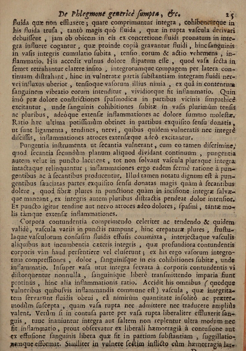 flaida qux non effluxere ; quare comprimuntur integra , cohibencitque in his fluida trufa ,. tantó magis quo fluida , quz in rupta vaícula derivari debuiffeot , jam ob obicem in eis ex concretione fluidi pronatum in inte- gra iufluere cogantur , qua proinde copià gravantur fluidi , hinc fanguinis in vafis integris camulatio fubita , cenfio, eorum &amp; actio vehemens , in- flammatio. His accedit vulnus dolore ftipatum efle , quod vafa íecta in femet retrahantur elatere infito. , integrorumque compagem per latera con- tinuam diftrahant , hinc in vulnerate partis fubítantiam integram fluidi ner-: veiinfluxas uberior , tenfioque vaforum illius nimia ,. ex quà in contentunma fanguinem vibratio eorum intenditur , vividiotque fit infammatio. Quin imó prz dolore con(tridiones fpaífmodice in partibus vicinis fimparhicé excitantur , unde fanguinis cohibitiones fubitz in vafis plurimüm tenfis ac pluribus, adeóque extenfe inflammationes ac dolore fummo moleftz, Ratio hzc. ultima. potiffimüm obtinet in partibus exquifito fenfu: donatis , ut funt ligamenta , tendines, nervi, quibus quidem vulneratis nec integré difciffis, 1nflammationes atroces extenfzque adeó excitantur. Pungentia inftrumenta ut fecantia vulnerant , cum eo tamen difcrimine; quod. fecantia fecundàm. planum aliquod dividant continuum , pungéptia autem velut in pun&amp;o lacc:ent , tot non folvant vaícula pluraque integra, intactaque relinquantur ; infammationes ergo eadem fermé ratione à pune gentibus ac à fecantibus producentur, Illud tamen notatu dignum eft à pun- gentibus fauciatas partes exquifito fenfu donatas magis quàm à fecantibus dolere , quod fibrz plures in. punctione quàm in incifione integre falva- que maneant, ex integris aurem pluribus diftra&amp;tis pendeat dolor intenfior, Ex pun&amp;o igitur tendine aut nervo atroces adeo dolotes, fpaífmi , tántz mo« lis tànque. extenfz. inflammationes. Corpora contundentia comprimendo celeriter ac. tendendo &amp; quidem validé, vafcula variis in pun&amp;is rumpunt, hinc crepaturz plures ,. fruftus- laque vafculorum confuíim fluidis effüíis commixta, interjectaque vafculis: aliquibus aut incumbentia cxteris integris , qua profundiora contundentis corporis vim haud perfentiere vel eluferunt; ex his ergo vaforum integro- rur compreffiones , dolor , fanguinifque in eis cohibitiones fubitz , unde inammatio. Infüper vaía utut integra fervata à corporis contundentis vi diftorquentur nonnulla , fanguinique liberé tranímittendo imparia fiurit p:otinüs , hinc alia inflammationis ratio, Accidit his omnibus (/ quodque vulneribus quibufvis inflammandis commune eft) vaícula , qua integritas tem fervarunt fluidis obrui , ed nimirüm quantitate infolitó ac pratets modüm fuícepta., quam vafa rupta nec admittere nec traducere ampliüs valent. Vetüm íi in contufa patte per vafa rupta liberaliter effluxerit fan-. guis, tuuc inaniuntur integra aut faltem non replentur ultra. modum nec. fit. infammatio, prout obfervatur ex liberali hemorragià à contufione aut ex effufione fanguinis libera qux fit in partium fubftantiam , fuggillatios nemque-efformat, Suniliter in. vulnete feétim inflito cm. heinorragia lare. * e » d bm J p