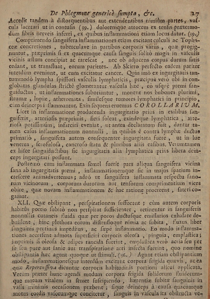 | De Phlegmone cenevicó. fumpta , crc. 5.7 0*9 Accedit tandem.à diftorquentibus aut. extendentibus nimilim .partes., .va£- cula lacerari utin contufis. (39.). doloremque atrocem ex tenfis.pretermo- düm fibris nerveis inferri , ex quibus inflammationi etiam locus datut. (19. Comprimendo fanguifera inflammationes etiam excitant culculi ac Topha- cez concretiones , tuberculave in partibus corporis variis , quz progig-. nuntur, preprimis fi ex quacumque caufa fanguis folito magis jn. vatculis vicinis flam concipiat ac rarefcat , nec ob adjacens corpus durum latis cedant, ut transfluat, eorum parietes- Ab Skirro perfecto eadem pariter interdum eveniunt, ut cum excitatur cancer, Quin imó ex ingurgitatis tan tummodó Íympha fpi(fiori vafculis lymphaticis , precipue vero ubi in con globatas glandulas ftricté glomerantur vaícula hzc , eo ufqvé premi fane guidu&us , utinfammationes füboriantur , monent nos bubones plurimi, fitrume , lupiz, atheromata , fimilefque tumores lymphatici in. principio, cim deincepsi^flammantur, Exin fequenseraemus COROLLARITU M, Licet in infaammatione producenda ingurgitatio prius in exihbus fan- guifetis,. arteriofis preprimis, fieti foleat , exindeque lymphatica , arte- riofa potiffimum, infarciri eveniat, utantea declaratum fuit , dantur ra- men caíaüs infíammationum nonnulli , in quibüs é contra lympbe du&us primario , fanguifera autem. confequenter ingurgitata fuere ,. ut in. lue venerea , Íciofulofa , cancrofo ftatu & pluribus aliis cafibus. Verumtamen ex hifce fanguiduSibus fic ingurgitatis alia. lymphatica prius libera dein- ceps ingucgirati. poffunt. | | Pofttexó cum inflammata femel fuerit pars aliqua fanguifera vicina fana ab ingurgitatis premi , inflammationemque fic in majus fpatium ine cieícere animadvertemus ; adeó ut fanguifera inilammata refpe&tu fano- rum vicinorum , corporum durorum aut. tenforum comprimentium vices obire , quz novam infammationem & hac ratione procteent , fatericoe gamut, i XLI. Que obfítipant , perfpirationem fuffocant ; cüm autem corporis - habitüs portio fuübitó non perfpirat füfficientet , retinentur in languiferis nonnullis curaneis fuida qui per poros ductufque emillarios exhalare de- builene ;. hinc plethora eotum diftenfioque nimia ac fübita , f'uxus. liber íanguinis protiaus impedius , ac fepé inflammatio. Eo modo infamma- tiones accetfent admota. füperficici corporis oleofa , pinguia, empiaftica; jnprimis [ioleofa & adipes rancida fuerint , emplaítica veró. acria feu per íe fcu pure aut fanie aut. tranfpiratione acri infecta fuerint , quo nomine obfüpanua hec agunt quoque ur ftimuli. (56. ' Ágnnt eriam obflipantium modo , -inflammatione(que interddm excitant corpora frigida quavis , acea qua Repereu[E*a dicuntar corporis habitudinis portioni alicui applicata, Verüm prater hunc:-agendi modum corpora frigida folidorum .finidorume que motum vitalem in femet fufcipiendo , harentim fubite fanguinis in vafis iinimis occafionem prabent'; fique deinceps à:cauía quacumque iotus coidis yaforumqge concitetur , fanguis in vafcula ita obftructa ves