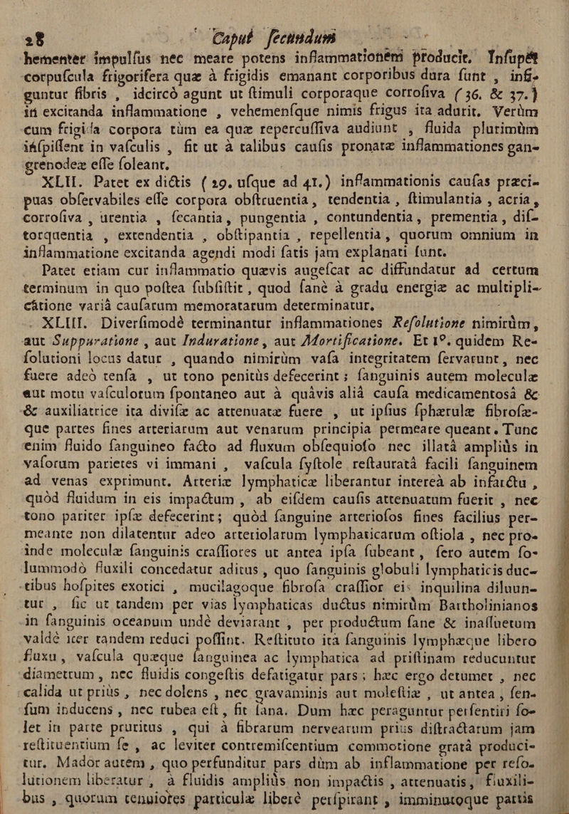 »8 Caput fecindum est DE ] hementet impulfus nec meare potens inflammationémi producit, Tnfupé cotpufcula frigorifera qua à frigidis emanant corporibus dura fünt , inf. guntur fibris , idcircó agunt ut ftimuli corporaque corrofiva (36, &amp; 37.) it excitanda inflammatione , vehemeníque nimis frigus ita adurit, Verüm cum frigida corpora tüm ea quz repercuffiva audiunt , fluida plurimüm i&amp;(pillent in vafculis , fit ut à talibus caufis pronate inflammationes gan- ecenodez eífe foleant. em ^ XLII. Patet ex di&amp;is (29. ufque ad 41.) inflammationis caufas praci- puas obfervabiles effe corpora obftruentia, tendentia , ftimulantia , acria, corrofiva , urentia , íecantia, pungentia , contundentia, prementia , dif-- torquentia , extendentia , obítipantia , repellentia, quorum omnium in inflammatione excitanda agendi modi fatis jam explanati funt. . Patet etiam cur inflammatio quaevis augeícat ac diffundatur ad certum terminum in quo poftea fübfi(tit, quod fané à gradu energiz ac multipli- cátione varià caufatum memoratarum determinatur, . XLIII. Diverfimodé terminantur inflammationes Kefolutioze nimirum, aut Supparatione , aut Induratione , aut ZMortificatione. Et 1?. quidem Re- folutioni locus datur , quando nimirüm vafa integritatem fervarunt, nec fuere adeó tenfa , ut tono penitüs defecerint ; fanguinis autem moleculz eut motu vaícalotum fpontaneo aut à quávis alià. caufa medicamentosà 8c — &amp; auxiliatrice ita divife ac attenuatz faere , ut ipfius fpherule fibrofe- — | que partes fines arteriarum aut venarum principia permeare queant. Tunc — — enim flaido fanguineo fa&amp;o ad fluxum obfíequiofo nec illatà ampliàs in : vaforum parietes vi immani , vaícula (yftole reftauratà facili fanguinem —— | ad venas exprimunt. Arterie lymphaticz liberantur intereà ab infatctu ,— | quód fluidum in eis impa&amp;um , ab eifdem caufis attenuatum faerit , nec tono pariter ipíz defecerint; quód íanguine arteriofos fines facilius per- meante non dilatentur adeo artetiolarum lymphaticarum oftiola , nec pro- inde moleculz fanguinis craffiores ut antea ipía fubeant, fero autem fo- lummodo fiuxili concedatur aditus , quo fanguinis globuli lymphaticis duc- -tibus hofpites exotici , mucilagoque fibrofa craffior ei: inquilina diluun- auto, fic ut tandem per vias lyaphaticas ductus nimirum Bartholinianos in fanguinis oceapum undé deviarant , per productum fane &amp; inpalluetum valdé iter. tandem reduci poffint. Reftituto ità fanguinis lymphzque libero .fuxu, vaícula quzque pap ac lymphatica ad priftinam reducuntur diametrum , nec fluidis congeftis defatigatur pars; hec ergo detumet , nec calida ut priis , nec dolens , nec gravaminis aut moleftie , ut antea , fen- fum inducens , nec rubea eft, fit (ana. Dum hac peraguntar perfentiii fo- let in patte pruritus , qui à fibrarum nervearum prius diftractatum jam re(tituentium fe , ac leviter contremifcentium commotione gratà produci- tur. Mador autem , quo perfunditur pars dim ab. inflammatione per refo- lütionem liberatur, à fluidis amplis non impactis , attenuatis, fiuxili- bus , quorum tenuiores parüculz liberté perfpirant , imminutoque partis l | | ! | |