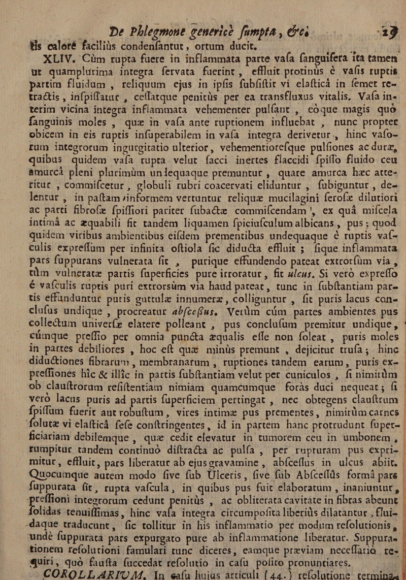 tis caloté facilis condeníantut , ortum ducit. r l XLIV. Cüm rupta faüere in inflammata parte vaía fangufera ita tamen ut quamplurima integra fervata fuerint, effluit protinus é vaíis ruptis partim fluidum , reliquum ejus in ipfis fübfiftit vi elafticá in femet re- tractis , infpiffauit , cetfatque penitüs per ea transfluxus vitalis. Vafa in- terim vicina integra inflammata vehementer pulíant , eóque magis quo fanguinis moles , quz in vaía ante ruptionem influebat , nunc propter obicem in eis ruptis infüperabilem in vaía integra derivetur., hinc vafo- rum integrorum ingutgitatio ulterior, vehementiorefque pulíiones ac durz, quibus quidem vaía rupta velut facci inertes flaccidi fpilfo fluido ceu amurcà pleni plurimüm unlequaque premuntur , quare amurca hzc atte- ritur , commifcetur , globuli rubri coacervati eliduntur , fubiguntur , de- ac patti fibrofe fpiffiori pariter fubacte commiícendam ', ex quá mifcela intimáà ac zquabili fit tandem liquamen fpiciufculum albicans , pus ; quod quidem viribus ambientibus eifdem prementibus undequaque é ruptis vaf- culis expreffum per infinita oftiola fic diducta effluit 5; (ique inflammata pars fuppurans vulnerata fit , ^ purique effündendo pateat extrorfüm via , tim vulneratz partis faperficies pure irroratur , fit ulcus, Si veró expreffo € vafculis ruptis puri extrorsim via haud pateat, tunc in fuübítantiam par- tis effaunduntur putis guttulz innumerz , colligantur , fit puris lacus con- colle&um univer(z elatere polleant , pus conclufum premitur undique, cümque preffio per omnia pun&a zqualis effe non foleat , puris moles in partes debiliores , hoc eft quz minüs premunt , dejicitur trufa; . hinc didu&iones fibrarum , membranarum , ruptiones tandem earum, puris ex- preffiones hic & illic in pattis fubítantiam velut per cuniculos , fi nimirdm ob clauftroram refiftentiam nimiam quamcumque foràs duci nequeat; fi veró lacus puris ad partis fuperficiem pertingat , nec obtegens claufttum PAS Y fuerit ant robuítum , vires intimz pus premeptes, nimirüm carncs folutz vi elatticà fefe conttringentes, id in partem hanc protrudunt fuper- ficiariam debilemque , quz cedit elevatur. in tumorem ceu in umbonem ,. rumpitur tandem continuó diftracta ac pulía , per rupruram pus expri- mitur, effluit, pars liberatur ab ejusgravamine , abíceffus in ulcus abiit. fuppurata (it, rupta vafcula, in quibus pus fuit elaboratum , inaniuntur , (Mi hia inteerorum cedunt dons , ac oblirerata cavitate in fibras abeunt olidas tenuiffimas, hinc vafa integra circumpoftta liberiüs dilatantur , flui- undé füppurata pars expurgato pure ab inflammatione liberatur. Suppura- tionem refolutioni famulari tunc. diceres, eamque previam neceffarió re- eguiri, quó faufta (uccedat refolutio in cafu polito pronuntiares. j ld