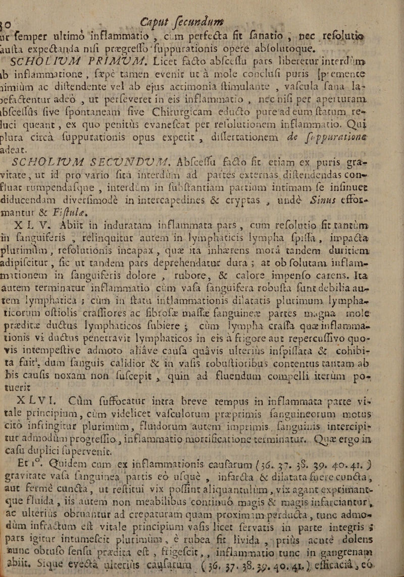 ur femper ultimó inflammatio , cim perfecta fit fanatio ; pec refolutio au(ta expectanda mfi peegreflo fuppurationis opere abfolatoque. ......—— SCHOLIUM PRIM'OM., Licet fa&amp;o abfectfu pars liberetur interdm ib inflammatione , fepé tamen evenit ut à mole concluft puris. [p emence jimiüm ac diltendente vel ab ejus acrimonia ftimulante , vaícula fana. la- Xefactentur adeo. , ut. perfeveret in eis inflammatio , nécnifi per aperturam. luci queant, ex quo penitüis evanefcat per refolutionem inflammatio. Qui Plura circà íuppurationis opus expetit , diflertationem | de f» pparatione adeat. SCHOLIUM SECOND'O/M. Abfcelfu. facto fir. etiam ex puris. gra» vitate, ut id pro vario firà interdàüm ad pattes externas, diftendendas cone fluat rumpendafque , interdám in fübftanriam partium intimam (e infinuet diducendam diverfimod? inintercapedines &amp; cryptas , undé Simus effor- mantut &amp; F:fiule, X L V. Abit in induratam inflammata parts , cum refolutio fit tantóm in fnguiferis , relinquitur. autem in lympháticis lympha. fpifa, impacta plurimüim , refolationis incapax , qua ita inhzrens morá tandem. duritiem adipifcitur, fic ut tandem pars deprehendatur dura ; at ob folutam inflam- mitionem in fanguiferis dolore , rubore, &amp; calore impenío carens. Ita autem terminatur inflammatio cim vafa fanguifera robufta funt debilia au- tem iymphatica ; cüm in ftatu intlammatiobis dilatatis placimum lympha- ticorum oftiolis craffiores ac fibrofz maffe fanguinez partes magna mole przdite du&amp;us lymphaticos fübiere ;; cüm lympha craffa quz inflamima- uonis vi dactus penetravit lymphaticos in eis à fiigore aut repercuffivo quo- vis intempeftise admoto aliàve caufa quáàvis ulteriis infpiffara &amp; cohibi- tà fuir. dum fanguis calidior &amp; in valis robuftioribus contentus tantam ab his caufis noxam non fufcepit , quin ad fluendum compelli iterüm | po» tuerit | XLVI. Ciüm íuffocatur intra. breve tempus in inflammata parte vis s N N * 4 » 2  Med. ó A ? 4 . * * D LI cito infüingitur plurimum, £luidorum autem. imprimis, fanguiuis. intercipie caíu duplici füpervenit. gravitate vaa fanguinea partis eo ufque , infardta &amp; dilatata fuere cuncta, ac ulteriüs obruattur ad crepatüram quam proxim:im perducta, tunc admo- pats igitur intumefcit piurimüm , € rubea fr. livida prius. acuté . dolens as obtufo fenfu prxdita eft , &amp;igefcit, , inflammatio tunc. in gapgrenam