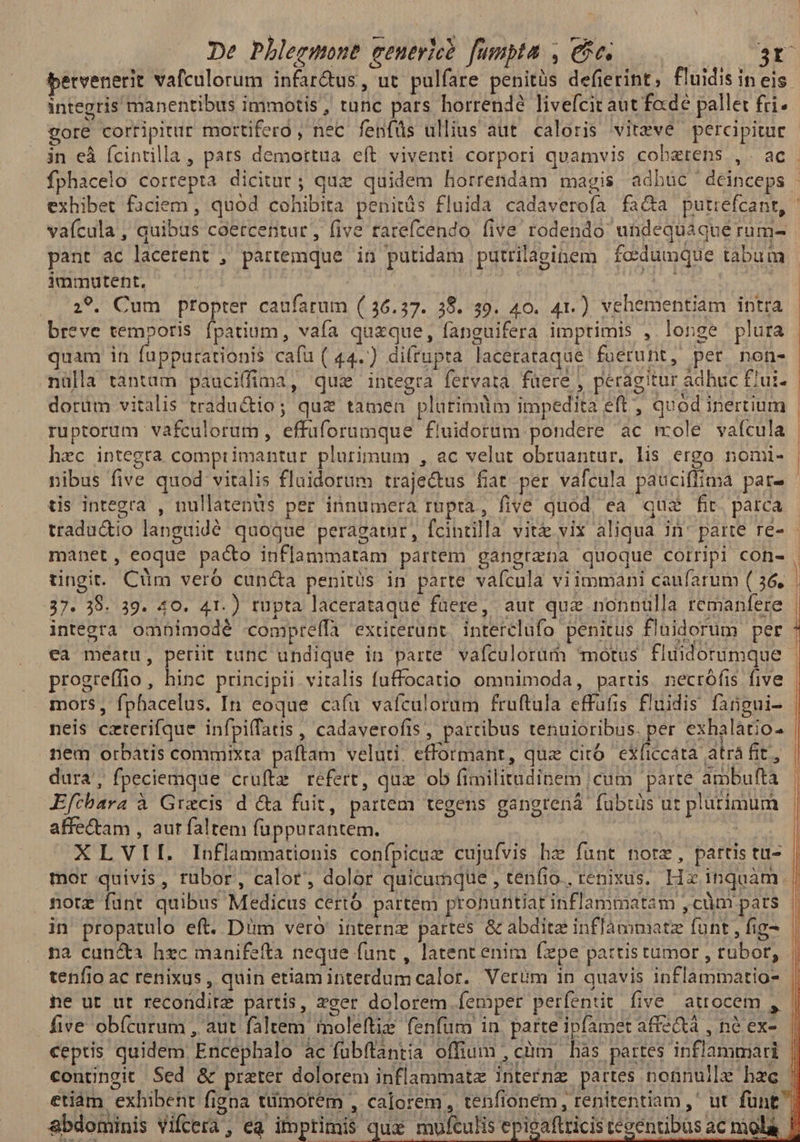 bervenerit vafculorum infar&us, ut pulfare penitüs defierint, fluidis in eis integris manentibus immotis, tunc pars horrendé livefcit aut fade pallet fri. gore corripitur mortifero , nec fenfüs ullius aut. caloris vitzve percipitur pant ac lacerent ; partemque in putidam putrilaginem |foedumque tabum 1immutent, ; 1 M 29. Cum propter caufarum (/ 36.37. 38. 39. 40. 41.) vehementiam intra breve temporis fpatium, vafa quzque, fanguifera imprimis ,. longe plura quam in fappurationis cafü ( 44.) di(rupta lacerataque foerunt, per non- nülla tantam pauciffima, quz integra fervata füere , peragitur adbuc £iui- ruptorum vafculorum , effüforumque fluidorüm pondere ac mole vaícula hzc integta comprimantur plurimum , ac velut obruantur. lis ergo nomi- nibus five quod vitalis flaidorum traje&us fiat per váfcula pauciffima pat- tis integra , nullatenüs per innumera rupta, five quod, ea qua fit. parca manet, eoque paco inflammatam partem gangrana quoque corripi con- 37. 39. 39. 40. 41.) tupta lacerataque füere, aut quz nonnülla remanfere integra omnimodé compreífa extiterunt, interclufo penitus fluidorum per €a méatu, periit tunc undique in parte vafculorür) motus flüidorumque progreffio, hinc principii vitalis fuffocatio omnimoda, partis. necrófis five neis czterifque infpiffatis , cadaverofis , partibus tenuioribus. per exhalátio- nem orbatis commixta paftam veluti. efformantr, quz citó exficcáta atrá fit, dura, fpeciemque cruftz refert, qux ob fimilitudinem cum parte ambuftà Efcbara à Gracis d &a fuit, partem tegens gangrená fubtüs ur plurimum affetam , aur faltem fuppurantem. in et, XLVII. Inflammationis confpicue cujufvis hz funt nore, partis tu- mor quivis, rubor, calor, dolor quicumque , tenfio., renixus.. Hz inquàm. nore funt quibus Medicus certó partem pronuntiat inflammatam ,cüm pats in propatulo eft. Dim vero internz partes & abditz inflammatz funt , fig- na can&a hec manifefta neque funt , latent enim fxpe partis tumor , rubor, tenfio ac renixus , quin etiam interdum calor. Verüm in quavis inflammatio- ne ut ut reconditz partis, zeer dolorem femper perfentit five atrocem , five obícarum , aut faltem imoleftiz: fenfum in. parte ipfamet affe&tà , ne ex- abdominis vifcera, ea ifptimis