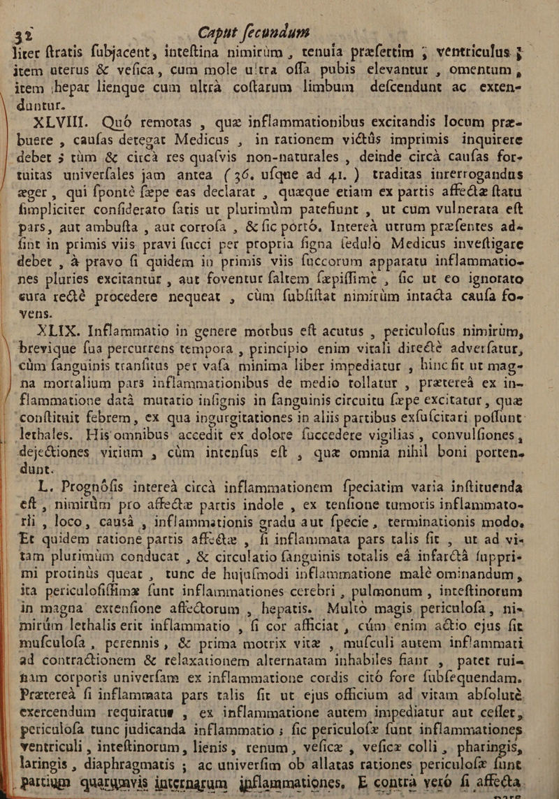 liter ftratis fubjacent, inteftina nimirüm , tenula prefettim ; ventriculus j.- item uterus &amp; vefica, cum mole utra offa pubis elevantur , omentum , item ;hepar lienque cum ultrà coflarum limbum deícendunt ac. exten- duntur. | XLVIII. Quó remotas , quz inflammationibus excirandis locum prz- buere , caufas detegat Medicus , in raüonem victüs imprimis inquirere debet 3 tüm .&amp; ci:cà res qua(vis non-naturales , deinde circà cauías for- tuitas univerfales jam antea (36. ufque ad 41. ) traditas inrerrogandus - eger, qui fponté (epe eas declarat , quaque etiam ex partis affeda ftatu - fimpliciter confiderato fatis ut plurimum patefiunt , ut cum vulnerara eft pars, aut ambufta , aut corrofa , &amp; fic porto. Intereà utrum przfentes ad« fint in primis viis pravi fucci per propria figna (edulo Medicus inveftigare deber , à pravo fi quidem in primis viis füccorum apparatu inflammatio- nes pluries excitantur , aut foventur faltem Íxpiíffime , fic ut eo ignorato cura re&amp;é procedere nequeat , cüm fubíiftat nimitüm intada caufa fo-- | vens. XLIX. Inflammatio in genere motbus eft acutus , periculofus nimirum, brevique fua percurrens tempora , principio enim vitali directe adverfatur, . | €üm fanguinis tranfitus pet vafa minima liber impediatur , binc fit ut mag- .| na mortalium pars inflammationibus de medio tollatur , pretereà ex in- / flammatione datà mutatio infignis in fanguinis circuitu fepe excitatar, qua | conftituit febrem, ex qua ingurgitationes 1n aliis partibus exfuícitari poffunt: lethales. His omnibus. accedit ex dolore fuccedere vigilias , convulfiones , l deje&amp;iones virium , cüm intenfus e(t , quz omnia nihil boni porten. dunt. ! i L. Prognófis intereà circà inflammationem fpeciatim varia inftituenda eft, nimirüm pro affe&amp;z partis indole , ex tenfione tumoris inflammato- . Hi , loco, causà , inflammastionis gradu aut fpecie, terminationis modo, | Et quidem ratione partis affcéte , fi inflammata pars talis fit , ut ad vi- tam plurimüm conducat , &amp; circulatio fanguinis totalis eà infarctà fuppri- mi protinüs queat , tunc de hujufmodi inflammatione malé ominandum, ita periculofiffimx funt inflammationes cerebri , pulmonum , inteftinorum | in magna extenfione aflectorum , hepatis. Multo magis periculofa, ni« . mirüm lethalis erit inflammatio , fi cor afficiat , cum. enim actio ejus fit mufculofa, perennis, &amp; prima motrix vitz , mufculi autem ipf'ammarti ad contra&amp;dionem &amp; relaxaüonem alternatam inhabiles fiant. , patet rui- . fiam corporis univerfam ex inflammatione cordis cito fore fubfequendam. | Pratereà fi inflammata pars talis fit ut. ejus officium ad vitam abfoluté. exercendum requiratue , ex inflammatione autem impediatur aut ceflet; pericalofa tunc judicanda inflammatio ; fic periculoíx funt inflammationes . ventriculi , inteftinorum, lienis, renum, veficz , veficz colli ,. pharingis, | laringis, diaphragmatis ; ac univerfim ob allatas rationes periculofz funt parium quargvis internarum jpflammationes, E contra veró fi affecta. 4075 ——Á