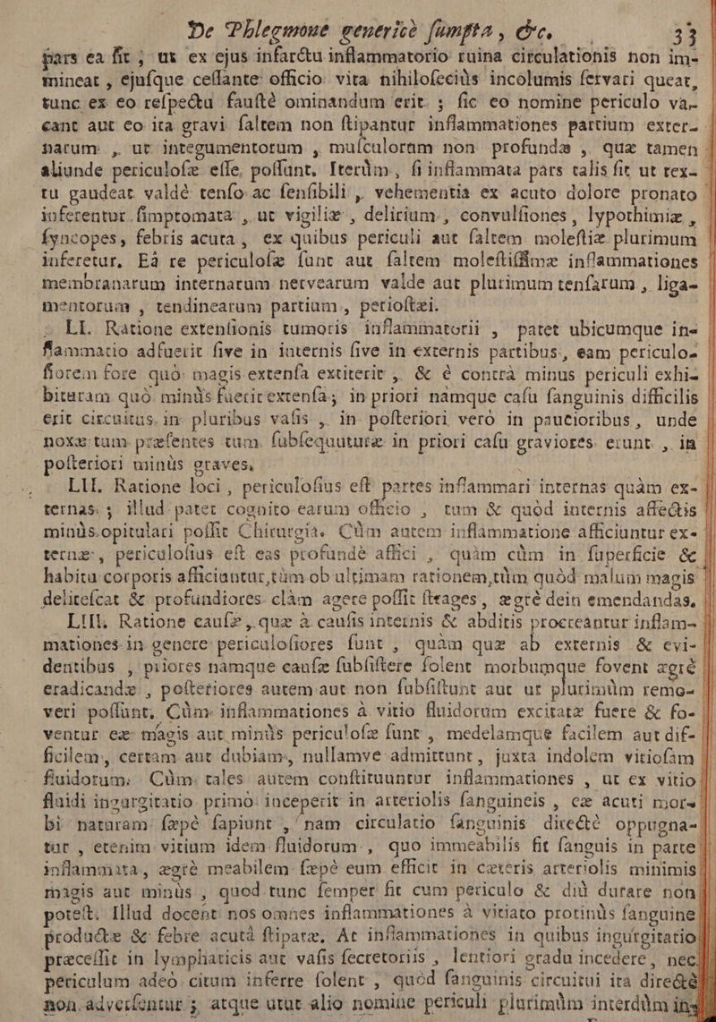 pars ea fit ; ux ex ejus infar&amp;u inflammatorio ruina circulationis non im- mineat , ejufque celfante: officio: vita nihilofecids incolumis fervari queat, tunc ex eo refpe&amp;tu fauíté ominandum erit. ; fic eo nomine periculo va. cant aut €o ita gravi faltem non i s inflammationes partium exter - narum. , ut integumentotum , muículoram non profunde , quz tamen | aliunde periculofe eíle, poffant, TIterüm,, fi inflammata pars calis fit ut rex-. | tu gaudeat. valde: tenfo: ac fenfibili ,, vehementia ex acuto dolore pronato inferentur .fimptomata. , uc vigiliz , delirium., convulfiones, lypothimiz , Íyncopes, febris acuta, ex quibus periculi aut faltem moleftiz plurimum inferetur, Eà re periculofz func aut faltem moleítiffme inflammationes membranarum internarum netvearum valde aut plurimum tenfarum , liga- mentorum , tendinearum partiam , petiolftzi. | ; LL Ratione extenlionis tumoris. infamimatorii , patet ubicumque in- flammatio adfuerit five in. ioternis five in externis partibus, eam periculo- | fiorem fore quó: magis. extenfa extiterit ,, &amp; é contrà minus periculi exhi- | bitatam quó. miniis fuerirextenía; in priori namque cafu fanguinis difficilis | erit circuitus. in- pluribus vafis ,' in pofteriori veró in pautioribus, unde | noxz: tum. przfentes tum. fubfequuture: in priori cafu graviores. erunt. ,. im l po&amp;eriori minüs graves, * ll LII. Ratione loci , periculofius eft partes inflammari internas quàm ex- | ternas. ; illud patet cognito earum officio ;, tum &amp; quód internis affe&amp;is | minüs.opitulari poffit Chirurgia. Cim autem inflammatione afficiantur ex- ternas, periculofius eft eas profunde affici , quàm cüm. in füperficie- &amp; habita corporis afficiantur,tüm ob ultimam rationem,tüm quód malum magis | delitefcat &amp; profundiores. clàm agere poffit fteages, ore dein emendandas, || Lil. Ratione caufz , quz à caufis internis &amp; abditis proeceantur inflam- || mationes- in. genere: periculofiores funt , quàm quz ab externis &amp; evi- || dentibus , piiores namque caufz fubfiftere folent; morbumque fovent agré | eradicandz , poítetiores autem aut non fubfiftunt aut. ur plurimüm remo- || veri poffünt, Cünm- inflammationes à vitio fluidorum exciratz fuere &amp; fo- ventur ex: magis aut minds periculofz funr ,, medelamque facilem aut dif- || ficilem, certam aut dubiam, nullamve admittunr, juxta indolem vitiofam ||. fluidorum.; /. Cum. tales. autem. conftituuntur. inflammationes , ut ex vitio||. fluidi inzurgitatio: primo: iaceperit in arteriolis fanguineis , cz acuti mors ||. bi naturam: fepé fapiunt , nam circulatio fanguinis directe oppugna- tür , etenim. vitium: idem fluidorum., quo immeabilis fit fanenis in parte || inflammta, egró meabilem fzpé eum efficit in ceteris arteriolis. mitiimis ||. magis aut minüs , quod tunc femper fit cum periculo &amp; dià durare non||. potet. Illud docent nos omnes inflammationes à vitiato protinüs fanguine li produce &amp; febre acutá fliparz, At infiammationes in quibus ingutgitatio |. preceffit in. lycyphiaticis auc. vafis fecretoriis , lentiori gradu incedere , nec periculum adeo citum inferre folent ; quód fanguinis circuitui ira dire&amp;é]. non.adveifontür 5, atque utut alio nomine periculi: plurimum interdüm ity]