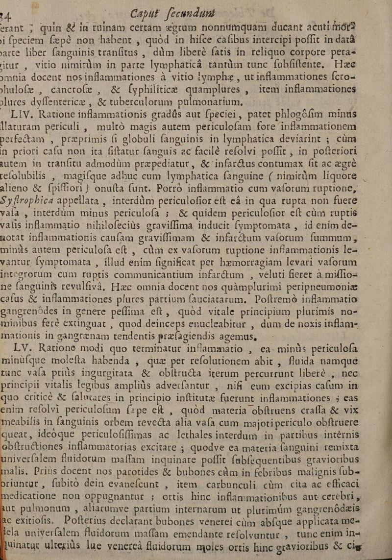 erant ; quin & im ruinam certam egrum nonntümquani ducant acuti triót2 i fpeciem fepé non habent , quod in hiíce cafibus intercipi poffit in datà arte liber fanguinis tran(itus ,' ddm liberé fatis in reliquo corpore pera- itur , vitio nimirum in parte lymphaticá tàntüm tunc fubfiftente. Hzc omhia docent nosinflammationes à vitio iymphz , ut inflammationes fcro- hulofe , cancrofe , & (yphilitice quamplures , item inflammationes jlures dyffenterice ,. & tuberculorum pulmonarium. | LIV. Ratione inflammationis gradüs aut fpeciei, patet phlogófim minus laturam periculi , multó magis autem periculofam fore inflammationem petfe&tam , przprimis fi globuli fanguinis in lymphatica deviarint ; cüm i priori cafu non ira fiftatur fanguis ac facilé refolvi poffit , in pofteriori iutem in cranfitu admodüm prepediatur, &'infar&us contumax fit ac gré refolubilis , magiíque adhuc cum lymphatica fanguine ( nimirüm liquore alieno & fpifhori) onuíta funt. Porró inflammatio cum vaforum ruptione, $ y flrophica appellata , interddm periculofior eft eá in qua rupta non fuere vaía , interdüm minus periculofa ; & quidem periculofior eft cüm ruptis valis inflammatio nihilofeciüs graviffima inducit fymptomata ,. id enim de- aotat inflammationis caufam graviffimam & infardtum vaforum fummum; minds autem periulofa eft , càm ex vaforum ruptione infammationis le- vantur. fymptomata , illud enim fignificat pet bxmorragiam levari vaforum intecrorum cum ruptis communicantium infar&um , veluti fieret à mifTios ne fanguinis revulfivà. Hzc omnia docent nos quàmplurimi peripneumoniae cafus & inflammationes plures partium fauciatarum. Poftremó inflammatio gangrenódes in genere peffima eít, quód vitale principium plurimis no- minibus feré extinguat , quod deinceps enucleabitur , dum de noxis inflam- mationis in ganerznam tendentis prz(agiendis agemus, LV. Ratione modi quo terminatur inflammatio , ea. minüs periculoía minüíque molefta habenda , qua per refolutionem abit , fluida namque tunc vaía pris ingurgitata & obítru&a iterum percurrunt liberé , nec principii vitalis legibus ampliàs adverfantur , nifi. eum excipias cafum in quo criticé & falucares in principio inftitutz fuerunt. inflammationes 5 eas enim refolvi periculofum (»pe e , quod materia obítruens cralfa & vix meabilis in fanguinis orbem revecta alia vaía cum majoti periculo obftruere queat, ideoque periculofiffimas ac lerhales interdum in partibus intérnis obftractiones inflammatorias excitare ; quodve ea materia fanguini remixta 3 aniveríalem fluidorum maffam inquinare poffit fabíequentibus gravioribus L alis. Priüs docent nos parotides & bubones cüm in febribus malignis fub- riuntur , fubito dein evaneícunt , item carbunculi cüm cita ac efficaci edicatione non oppugnantur ; ortis hinc inflammationibus aut cerebri , ut pulmonum , aliarumve partium internarum ut plurimum cangrenódzis c exitiofis. Pofterius declarant bubones venerei cüm abíque applicata me- ela univerfalem flaidorum maffam emendante refolvuntur , tunc enim in« winatur ulteziüs lue venercá fluidorum moles ortis hinc gravioribus & cis j
