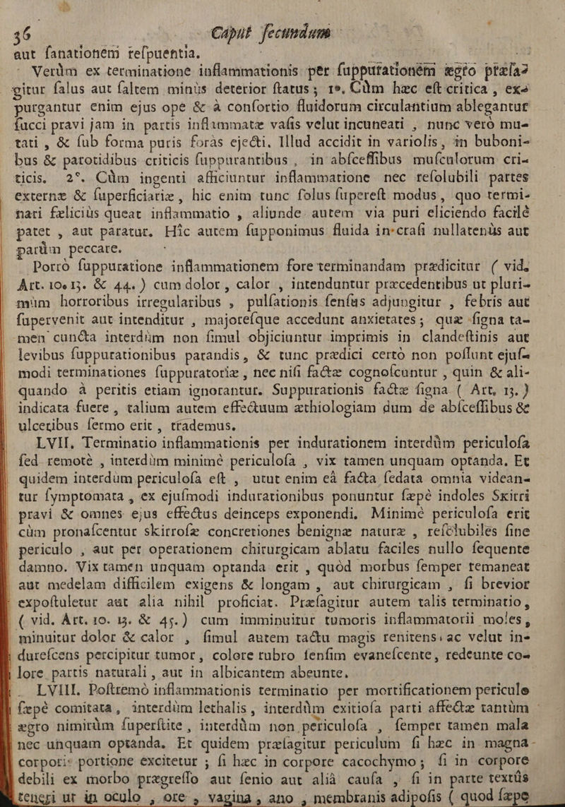 aut fanationem refpuentia. n : | Verüm ex terminatione inflammationis per fupputationém moro ptzía2 gitur falus aut faltem minis deterior ftatus ; 19, Cim hzc eft critica , ex» purgantur enim ejus ope & à confortio fluidorum circulantium ableganture fucci pravi jam in partis inflammate vafis velut incuneati , nunc vero mu- tati , & (ub forma puris foràs ejecti. Illud accidit in variolis, in buboni- bus & patotidibus criticis fuppurantibus , in abfceffibus mufcalorum cri- ticis. 27. Cüm ingenti afficiuntur inflammatione nec reíolubili partes externe & fuperficiarie , hic enim tunc folus fupereft modus, quo termi- | mari Éeliciüs queat inflammatio , aliunde. autem via puri eliciendo facilé patet , aut paratur, Hic autem fupponimus fluida in:crafi nullatenüs aut parüm peccare. Porro fuppuratione inflammationem fore terminandam przdicitar. (( vid, Art. 100 13. & 44.) cum dolor, calor , intenduntur przcedentibus ut pluri- mim horroribus irregularibus , pulíationis fenfus adjungitur , febris aut fupervenit aut intenditur , majotefque accedunt anxietates; qua figna ta- men cun&a interdüm non fimul objiciuntur imprimis in clandeítinis aut levibus fuppurationibus parandis, & tunc pradici certó non pollunt ejuf- modi terminationes fuppuratorie , nec nifi fa&z: cognoícuntur , quin & ali- quando à peritis etiam ignorantur. Suppurationis facte fiena ( Art, 15. ) indicata fuere , talium autem effe&uum athiologiam dum de abíceffibus & ulceribus fermo erit, ttademus. | . LVII, Terminatio inflammatienis per indurationem interdüm periculofa fed. remote , interdüm minime periculofa , vix tamen unquam optanda, Et quidem interdüm periculofa eft , utut enim eà facta fedata omnia videan- tur fymptomata , ex ejufmodi indurationibus ponuntur fzpé indoles Skitri pravi & omnes ejus effe&us deinceps exponendi, Minime periculofa erit cüm pronaícentur skirrofe concretiones benigna naturx , reíclubiles fine periculo , aut per operationem chirurgicam ablatu faciles nullo fequente damno. Vix tamen unquam optanda erit , quód morbus femper temaneat aut medelam difficilem exigens & longam , aut chirurgicam , fi brevior ; expoftuletur aut alia nihil proficiat. Praíagitur autem talis terminatio, | ( vid. Art. 10. 13. & 45.) cum imminuirur tumoris inflammatorii moles, . minuitur dolor & calor , fimul autem tactu magis renitens. ac velut in- durefcens percipitur tumor , colore tubro fenfim evaneícente, redeunte co- | lore. partis naturali , aut in. albicantem abeunte. LVIlI. Poftremó inflammationis terminatio per mortificationem pericule | Cepé comitata, interdüm lethalis , interdum exitiofa parti affe&z tantüm - aegro nimirüm fuperftite , interdüm non periculofa , femper tamen mala |nec unquam optanda. Et quidem przlagitur periculum fi hzc in. magna- corpori: portione excitetur ; (i hzc in corpore cacochymo ; íi in corpore debili ex morbo pregreffo aut fenio aut alià caufa , fi in parte textüs teneri ur in oculo , ore , vagina