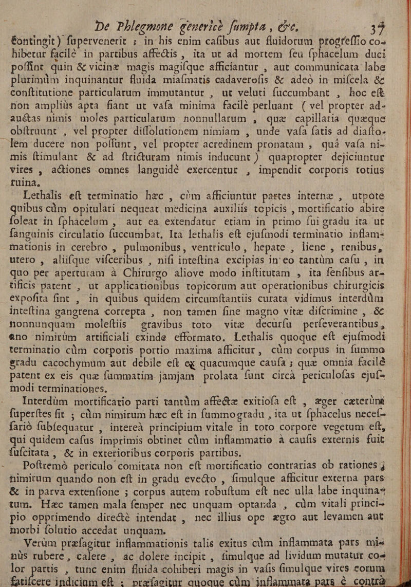 &ontingit) fupervenerit ; in his enim cafibus aut fluidorum progreffio co. hibetur facilé in partibus affe&is , ita ut ad mortem feu fphacelum duci poffint quin & vicine magis magiíque afficiantur , aut communicata labe plurimüm inquinantur fluida miaímatis cadaverofis & adeó in miícela & conftitutione. particularum immutantur , ut veluti füccumbant , hoc eft non ampliüs apta fiant ut vafa minima facile perluant ( vel propter ad- aué&as nimis moles particularum nonnullarum , quz capillatia queque obítraunt , vel propter ditfolutionem nimiam , unde vaía fatis ad diafto- mis ftimulant & ad ftricturam nimis inducunt ). quapropter dejiciuntuc vires , adiones omnes languidé exercentur , impendit corporis totius tuina, | Lethalis eít terminatio hzc , cm afficiuntur partes interne , utpote quibus càm opitulari nequeat medicina auxiliis topicis , mortificatio abire foleat in fphacelum , aut ea extendatur etiam in primo fui gradu ita. ut fanguinis circulatio fuccumbat, Ita lethalis eft ejufmodi terminatio inflam- mationis in cerebro , pulmonibus, ventriculo, hepate , liene , renibus, utero , alüfque vifceribus , nifi inteftina. excipias in' eo tantüm cafu , in quo per aperturam à Chirurgo aliove modo inítitutam , ita fenfibus ar- tificis patent, ut applicationibus topicorum aut operationibus chirurgicis expofita fint , in quibus quidem circumftantiis curata vidimus interddm inteftina gangrena correpta , non tamen fine magno vitz difcrimine , & nonnunquam moleítiis eravibus toto vitz decurfu perfeverantibus 5 eno nimirüm artificiali exinde efformato. Lethalis quoque eft ejufmodi terminatio cüm corporis portio maxima afficitur, cüm corpus in fummo &radu cacochymum aut debile eft ex quacumque caufa ; que omnia facilé patent ex eis quz füummatim jamjam prolata fünt circà periculoías ejuf- modi terminationes. | ; Interdüm mortificatio parti tantiim affectz exitiofa eft , eger ceterüns fuperítes fit ; cüm nimirum hzc eft in fümmogradu , ita ut fphacelus neceí- farió fubíequatur , intereà principium vitale in toto corpore vegetum eft, qui quidem cafus imprimis obtinet cüm inflammatio à caufis externis fuit fuícitata, & in exterioribus corporis partibus. Pofiremó periculo comitata non eft mortificatio contrarias ob rationes j timirum quando non eft in gradu eve&to , fimulque afficitur externa. pars & in parva extenfione 5 corpus autem robuítum eft nec ulla labe inquinas pio opprimendo dire&é intendat , nec illius ope xgtro aut levamen aut morbi folutio accedat unquam. Verüm przfagitur inflammationis talis exitus cdm inflammata pats mis nüs rubere, calere , ac dolere incipit , fimulque ad lividum mutatur cos lor partis , tunc enim fluida cohiberi magis in vafis (imulque vires eorum | £orilbcre indicium eft : pbreíaeitur quoque cüm inflammata pars é conua