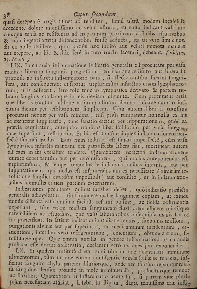 quaíi detepénté magis tumet ac tenditur , fimul ultrà modum. incalefcit, accedente dolore inrenfiffimo ac velut uftorio, ea enim indicant vafa ut- cumque tenía ac refiftentia ad crepataram proximam à fluidis zftuantibus | & cum ingenti attritu diftendentibus fuiffe adducta , ita ut vero (imi e non. fit ea polle reü(tere ; quin potius hec fubito aut veluti immota manere aut crepere, ac hic & illic feré in toto tradu lacerari, debeant, ( vid,te, 1;. & 46.) » LIX. In curanda inflammatione indicatio generalis eft procurare per váfa minima liberum fanguinis progrellum , eo namque reítituto aut libera fic protinus ab infar&u inflaimmatorio pars , fi affecta tantüm fuerint fangui- fera , aut confequenter diffipatur utplurimitm infar&us etiam lymphatico- rum, fi is adfuerit , fero folo tunc in lymphatica derivato & partem ru- bram fanginis craffamque in, eis deviam dilaente. Cum procuratur. artis ope liber is tran(itus abfque vaforam ullorum damno ruinave curatio inf- rituta dicitur per refolutionem fimplicem. Cüm autem liber is uanfitus procurari nequit per vafa minima , nifi priis rumpantur nonnulla ex his. ac excitetur. füppuratio , tunc fanatio dicitur per fuppurationem , quod ea praevia requiratur , antequàm tranfitus liber fuidorum per vaía integra, que fuperfunt , reftitaatur, Ec hic eit tantum duplex inflammationem per- fe&é fanandi modus. Eam enim indurari eft fanari imperfe&té , ciun. vafa lymphatica infar&a maneant nec parsaffecta libera fiat , mortificari autem. eft eam in fui excidium tendere. Quamobrem medicinà inflammationem curare debet tantüm aut. per refolutionem , qui modus anteponendus eft . utplarimüm , & Íemper optandus im inflaminationibus internis , aut per Torn ed , qui modus eft inftituendus aut ex neceíTitate ( nimirüm re«- folurione fimplici interdüm impoffibili ) aut confulto , ur in inflammatios nibus nonnullis criticis. partium externarum. Indicationes peculiares quibus fatisfieri debet , quo indicatio. predicta generalis adimpleatur , funt minuere maffe fanguinez copiam , ut cxinde minüs diftenta vafa minima facilids reflitui poffint , ac fluida obftruentia expellant , tüm etiam maffam fanguineam fluxiliorem efficere minifque rarefcibilem ac zftuofam, quó vafis laborantibus obfequiofa magis fiat & ia przterfluat, Iis fatisfit indicationibus diztz tenuis , fanguinis miffionis , purgationis alvinz aur per faperiora , ac medicaminum incidendun:r , di- luentiam , interdum vero refrigerantium , lenienziium , obrumdentium, fi- miliumve ope. Quz omnia auxilia in genere inflammationibus curandis: roficaa effe docuit obfervatio , declarant veró rationes jam exponenda. . LX. Et quidem inftitutà dizta. tenui tdm ratione quantitatis imminutae alimentorum , tààx ratione eorum confiftentiz minis fpiffe ac tenacis , fuf- ficitur fanguini chylas parcior dilutiorque, unde nec tantüm reparatur ma. fa fanguinea fenfim proinde in mole imminuenda , produciturque tenuior ac fluxilior. Quamobrem fi inflammatio. acuta fit , (i partem vite pluris |