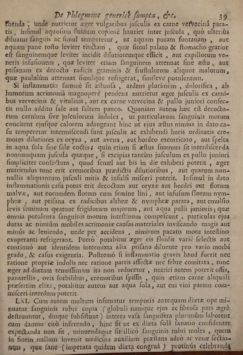 füenda ; unde nutrierar ager vulgaribus jufculis ex carne vefvecinà para- tis, infimul aquoíum fluidum copiosé hauriet inter jufcula , quo ulteriüs diluatur fanguis ac fimul temperetur , ur aquam puram fontanam , aut aquam pane toíto leviter tindam , quz fimul palato & ftomacho gratior. eft fanguinemque leviter incidit dilutioremque efficit , aut capillorum ve- neris infufionem , quz leviter eriam fanguinem attenuat fine aílu, aut ptilanam ex decocto radicis graminis & fruftulorum aliquot malorum, que paululiüm attenuat fimulque refrigerat, fimileve potulentum. . $i inflammatio fumme fit eftuofa , ardens plurimum , dolorifica , ab hümorum acrimonià magnoperé pendens nutrietur eger juículis ex carni- bus vervecinis & vitulinis, aut ex carne vervecina & pullo junioti confec- tis nullo addito lale aut faltem pauco. Quoniam autem hzc eft deco&to- fum carnium five jufculorum indoles , ut particularum fanguinis motum concitent ejufque calorem adaugeant hinc ut ejus zftus nimius in dato ca- fu temperetur intermiíceridi funt jufculis ac. exhibendi horis ordinatis cre- mores dilutiores ex oryza , aut avena , aut hordeo excorticato, aut fpelta in aqua fola fine fale co&iss quin etiam fi zftus fummus fit interdifcepda nonnunquam juícula quzque , (1 excipias tantüm jufculum ex pullo juniori fimpliciter confe&um , quod femel aut bis in die exhiberi poterit , «ger mutriendus tunc erit cremoribus predictis dilutioribus , aut quarum non- nullis aliquantum jufculi mitis & infulfi mifceri poterit. Infimul in dato inflammationis cafu potus erit decoctum aut. oryzz aut hordei aut. florum malvz, aut eorumdem florum cum femine lini, aut infufum florum nym- phee , aut prifana ex radicibus althez & nymphez parata, aut emulfio levis (éminum quatuor frigidorum majorum , aut aqua pulli junioris; quz omnia potulenta fanguinis motum inteftinum compeícunt . particulas ejus duras ac nimiüm mobiles acrimoniz cauías materiales invifcando magis aut minds ac leniendo, unde per accidens , nimirum pacato motu inteltino exuperanti refrigerant. Porró potabitur ager cis fluidis varié felectis aut continuó aut identidem intermixta alia ptifana diluente pro vario morbi eradu, & cafíus exigentia. Poftremó (i inflammatio gravis haud fuerit nec ratione proprie indolis nec ratione partis affe nec febre comitata , tunc &ger ad dietam tenuiffimam ita non reducetur , nutriri autem poterit offis, panatellis , ovis forbilibus, cremoribus ípiffis , quin «etiam carne aliquali praefertim elixa, potabitur autem aut aqua fola, aut cui vini parum come miíceri interdum poterit. | | LXI. Cum autem multum infumatur temporis antequam dixtz ope mi- nuatur fanguinis rubri copia (globuli namque ejus ac fibrofa pars egré — deftrauntut , diuque fubfilunt ) interea vaía fanguifera plurimüm laborent, cum damno citó inferendo , hinc fit ut ex dixta folà fanatio confidenter, expectanda non fit , minuendaque fit-illico fanguinis tubri moles , quem in finem nullum invenit medicina auxilium praítans adeo ac venz Íectio- agn, qux fane (imperata quidem diata congruá ) protinus celebranda