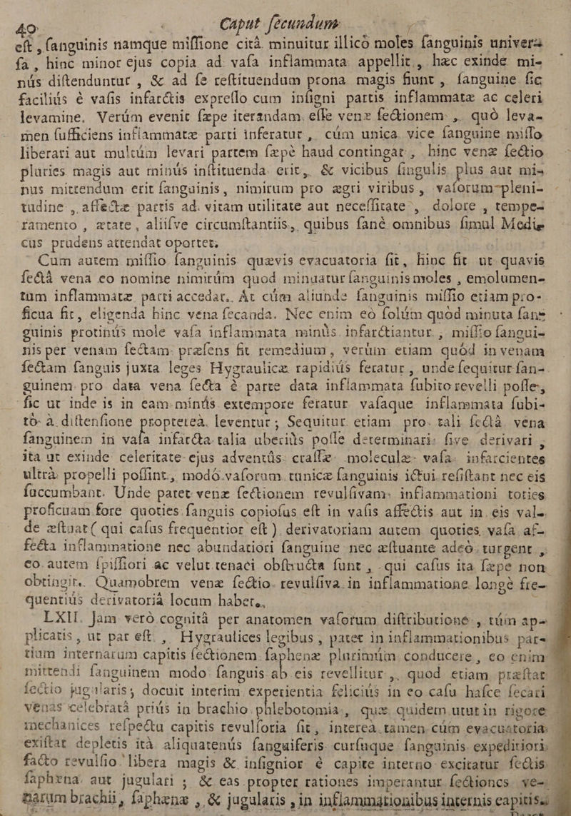 eft , (anguinis namque miffione citá. minuitur illico moles fanguinis univer fa, hinc minor ejus copia ad. vafa inflammata. appellit,, hzc exinde mi- nüs diftenduntut , &amp; ad fe reftituendum prona. magis fiunt ,. fanguine fic facilis é vafis infar&amp;is exprello cam infigni partis inflammatz ac celeri levamine. Verüm evenit (zpe iterandam. efTe venz fe&amp;ionem: ,. quó leva- men fufficiens inflammatz parti inferatur , cüm unica. vice fanguine miífo liberati aut multüm levari partem Ízpé haud contingat, hinc venz íectio pluries magis aut minüs in(tituenda. erit, &amp; vicibus fingulis plus aut mi« nus mittendum etit fangainis, nimirum pro zgri viribus, .vaforum-pleni- tudine , affectz. partis ad. vitam utilitate aut neceffitate ,. dolore , tempe- ramento , ztate, aliifve circumttantiis,, quibus fané omnibus fimul Medie Cus prüdens attendat opartet; bb Cum autem miífio fanguinis quevis evacuatoria fit, hioc fit. ut. quavis fe&amp;tà vena eo nomine nimirüim quod minuatur fanguinis moles , emolumen- tum inflammatz. parti accedat, Ác cüm aliunde fanguinis miffio etiam pro- ficua fit, eligenda hinc vena fecanda. Nec enim eo folitm quod minuta fans guinis protinüs mole vafa inflammata minüs.ipfarctiantur. , miífio fangui- nisper venam fe&amp;am: preíens fit remedium, verüm etiam quód in venam fe&amp;am fanguis juxta. leges Hygrauiicz. rapidiüs feratur , unde fequitur fan-. guinem. pro- data vena fecta é parte data inflammata fubito revelli poffe, fic ut inde is in eam: mínds extempore feratur. vafaque.inflammata fubi- tó- à. dittenfione propteteà. leventuc ; Sequitur. etiam. pro. tali fcdà. vena fanguinem in ih infar&amp;a. talia ubecis poíle determinari: five. derivari , ita ut exinde celeritate- ejus adventüs. cralle- molecule. vafa. infarcientes ultrà: propelli poffint, modó.vaforum. tünicz fanguinis iCtui.refiftapt nec eis faccumbant. Unde patet venz fectionem. revulüvam: infiammationi toties proficuam fore quoties. fanguis copio(íus eft in va(is affe&amp;is aut in. eis val-. de zftaat( qui cafus frequentior eít ). derivatoriam autem. quoties. vafa af- fe&amp;a inflammatione nec abundatiori fanguine nec xítuante adeó. türpent , co. autem ípiffiori ac velut. tenaci obíhucta funt, .qui cafus ita fepe non obtingir. Quamobrem venz íe&amp;kio. revul(iva.in inflammatione. longe fre-- quentius derivatorià locum haber,, | | | E LXI. Jam. veró.cognità per anatomen vaforum diftributione:, tüin ape plicatis, ut par eft. , Hygraulices legibus , patet in inflammationibus páts tium internarum capitis fe&amp;ionem.faphenz plurimüm. conducere , eo enim mittendi ianguinem modo PME cis revellitur,, quod etiam praítat | fectio jugalaris, docuit interim. experientia felicius in eo caíu hafce fecari venas celebratà priüis in brachio. phlebotomia., qux. quidem utat in rigore mechanices refpe&amp;u capitis revulforia fit, intereà. tamen cütm evacuatoria: exiftat depletis ità aliquatenis fanguiferis- curfuque. fanguinis. expeditiori: fa&amp;o revulfio libera magis &amp; infignior é capite interno excitatur fcdlis. faphrna. aut jugulari ;. &amp; eas.propter rationes imperantur fedioncs ve-- parum brachii, faphena , &amp; jugalaris , in inflammationibus internis eapitiss 3275 4 ns di RN
