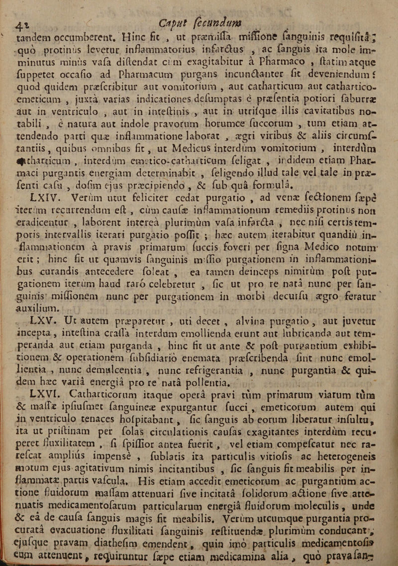 ui | Caput feeumdum |... tandem occumberent, Hinc fit , ut premiffa. miffione fanauinis requi(itd ; -quó protinus levetur inflammatorius infarctus , ac fanguis ita mole im- minutus minüs vaía diftendat ciim exagitabitur à Pharmaco , ftatim atque fuppetet occafio ad Pharmacum purgans incunctanter fit deveniendum € quod quidem preícribitur aut vomitorium , aut catharticum aut cathartico- emeticum ,. juxtà varias. indicationes defumptas é prafeptia potiori faburre áut in ventriculo , aut in inteftinis , aut 1n utrifque illis cavitatibus no- tabili , &amp; natura aut indole pravorum. horumce füccorum , tum etiam at- tendendo parti quz inflammatione laborat , «gri viribus &amp; aliis circumf- tantiis , quibus omnibas fit, ut Medicus interdum vomitorium , interddm eptharticum ,. interd jm emetico-catharticum feligat , indidem etiam Phar- maci purgantis energiam determinabit , feligendo illud tale vel tale in prz- fenti ca(u , dofim cjus przcipiendo , &amp; fub quà formulà, LXIV. Verüm utut feliciter cedat purgatio , ad venz fedtionem fpe dtet'm recurrendum e(t, cüm cauí inflammationum remediis protinus non eradiceatur , laborent intereà plurimüm vafa infar&amp;a , nec nifi certistem- poris intervallis iterari purgado poffit ;; hzc. autem iterabitur quandiu in- erit; hinc fit ut quamvis fanguinis m:ífio purgationem in. inflammationi- bus curandis antecedere íoleat , ea tamen deinceps nimirum polt put- gadonem iterüm haud raró celebretur , fic ut pro re natà nunc per fan- auxilium. | ! 24 LXV. Ut autem praparetur , uti decet , alvina purgatio, aut juvetur incepta , inteítina crafIà. interdum emollienda erunt aut. lubricanda aut tem- peranda aut etiam purganda , hinc fit ut ante &amp; poft putgaptium exhibi- tionem, &amp; operationem fübfidiarió enemata | prefcribenda fint. nunc. emol- lientia., nunc demwlcentia, nunc refrigerantia , nunc purgantia &amp; qui- dem hzc varià energiá pro re natà pollentia, iat j LXVI. Caiharticorum itaque operá pravi tüm primarum viarum tüm -&amp; imalTz. ipfiufmet fanguinez expurgantur fucci ,, emeticorum autem qui in ventriculo tenaces hofpitabant, fic (anguis ab. eorum liberatur infultu, ita ut pritinam per folas circulationis caufas exagitantes interdüm recu. peret flaxilitatem ,. fi fpiflior antea fuerit, vel etiam compeícatur nec ra- reícat ampliüs impensé , fublaris ita particulis vitiofis ac heterogeneis motum ejus-agitativum nimis incitantibus , fic fanguis fit meabilis. per in- flammatz parus vafcula, His etiam accedit emeticorum ac. purgantium ac- tione fuidorum maffam attepuari five incitatá folidorum actione five arte- nuatis medicamentoíarum particularum energià fluidorum moleculis, unde &amp; cà de cauía fanguis magis fit. meabilis, Verüm utcumque purgantia pro- curatà evacuatione fluxilitati fanguinis reftituendz. plurimum conducant;, ejufque pravam. diathefim emendent, quin imó. particulis. medicamentofis eum attenuent , requiruntur fzpe etiam medicamina alia, quó pravaíans $] ^: - Hw