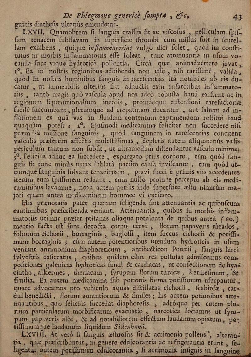 euinis diathefis ulterius emendetur. H | | LXVIL Quamobrem fi fanguis craffus fit ac. vifcofus , pelliculam: fpif- fam tenacem fubflavam in fuperficie thrombi cum miffus fuit in fcutel- lam exhibens , quique inflammatorins vulgo. dici folet, quód ita confti- tutus in morbis inflammatoriis effe foleat , tunc attenuantia in ufum vo-. canda funt vique hydroticà pollentia. Circà que animadvertere jovat, A9. Ea in noftris regionibus adhibenda non elfe , nifi rariffimé , valida , quód in noflris hominibus fanguis in rarefcentias ità notabiles ab eis du- catur , ut iauneabilis ulteriis fiit/ adauctis exin. infar&ibus infammato- ris , tantó magis quó vafcala apud nos adeó robuíta haud exiftunt ac in. regionum feptentriona!lium incolis, proindeque diftenfioni rarefactorie. ficilé fuccumbant , plerumque ad crepaturam dacantur, , aut faltem ad in- flationein. ex quà vas in fluidum contentum exprimendum reftitui haud. quaquàm poteft ; 29. -Ejufmodi medicamina feliciter non fuccedere nifi remifsà miffione fanguinis , quód Íanguinem in rarefcentias: concitent vaículis przfertim affectis moleftiffimas , depletis autem aliquatenüs vafis. periculum tantum non fubfir , ut ultramodüm diftendantur vafcula minima; 35. Felicius adhuc ea fuccedere , expurgato priis corpore , tüm quód fan- cumque fanguinis folvant tenacitatem ,. pravi fücci € primis viis accedentes iterüm eum fpiffiorem reddant , cum nullo proin'e percepto ab eis medi- eaminibus levamine , noxa aurem potius inde fuperítite. zítu nimirüm ma- jori quam antea m:dicaminum horumce vi excitato. | Lis prznotatis patet quznam feligenda fint attenuantia ac quibufcum cautionibus przícribenda veniant, Attenuantia, quibus in morbis inflam« matoziis utimur przter ptifanas aliaque potulenta de quibus anteà ( 60. ) mentio fa&a e(t funt deco&a cornu cervi , florum papaveris rheados , foliorum cichorii , borraginis , bugloffi , item fuccus cichorii & potiffi- mum: borraginis ; ciim autem potentioribus utendum hydroticis in ufum veninnt antimonium diaphoreticum , anthecticon Doterii , fanguis hirci fylveftris ex(iccatus , qaibus quidem cum. res poftalat admiícemus com. cintho , alkermes , theriacam , fyrupum florum tunice , kermefinum , & : fimilia, Ea autem medicamina fub potionis forma potiffimum ufurpantut quare advocamus pro vehiculo aquas diftillatas cichorii, ícabiofz , car« dui benedi&i , florum aurantiorum & fimiles ; his autem potionibus atte- nuantibus , quó felicius fuccedar diaphore(is , adeoque per cutem plu. tifTimum ae laudanum liquidum Sideshami.