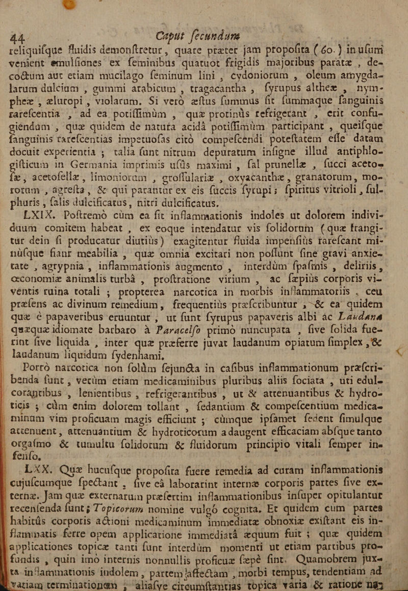 reliquifque fluidis demonftretur, quare preter jam ptopofita ( 6o.) in ufum venient emulíiones ex feminibus quatuot frigidis majoribus parate , de- coctum aut etíam mucilago feminum lini , cydoniorum , oleum amygda- larum dalcium , gummi arabicum , tragacantha , fyrupus althem , nym- phez , eluropi , violarum. Si veró zítus fummus fit. fummaque fanguinis rarefcentia , ad ea potiffimàm , quz protinds refrigerant , erit confu- giéndam , quz quidem de natufa acidà potiffimum participant , queifque fanguinis rarefcentias impetuofas citó compefcendi poteftatem. effe. datam docuit experientia ; talia (unt nitrum depuratum infigne illud antiphlo- gifticum 1n. Germania imprimis ufüs maximi , fal prunelle , fucci aceto- fe, acetofellz , limoniorum , eroffularim , oxyacanthz , granatorum , mo- roram , agrefta, &amp; qui parantar ex eis füccis Íytupi ; fpiritus vitrioli , ful-. phuris , falis dulcificatus, nitri dulcificatus. ue LXIX. Pofttemó cüm ea fit inflammaationis indoles ut dolorem indivi- daum comitem habeat , ex eoque intendatur vis folidorum (qua frangi- tur dein fi producatur diutiüs) exagitentar fluida impenfiüs tarefcant mi- nüíque fianr meabilia , qux omnia excitari non pollunt fine gravi anxie- tate , agrypnia , inflammationis àugmento , interdüm fpafrais , deliriis, . cconomiz animalis turbà , proftratione virium , ac Íízpiüs corporis vi- ventis ruina totali ; propterea narcotica in morbis inflammatoris . ceu , preíens ac divinum remedium, frequentiüs prefcribuntur ,-&amp; ea quidem que e E eruuntur , ut funt fyrupus papaveris albi àc Lavdana | qszquzidiomate batbaro à Paracelfo primo nuncupata , five folida fue- , rint five liquida , inter quz przferre juvat laudanum opiatum fimplex,&amp; — . | laudapum liquidum fydenhami, s |, . Portó narcotica non follm fejun&amp;a in cafibus inflammationum prafcri-: | benda funt, vecüm etiam medicaminibus pluribus aliis fociata , uti edul- | corapribus , lenientibus , refrigerantibus , ut &amp; attenuantibus &amp; hydro- | ticis ; cüm enim dolorem tollant , fedantium. &amp; compefcentium medica- | minam vim proficuam magis efficiunt ; cümque ipfamet fíedent fimulque | attenuent, attenuantium &amp; hydroticorum a daugent efficaciam abfque tanto , etgaímo &amp; tumultu folidorum &amp; fluidorum principio vitali femper ine | fenío, | | | (LXX. Qux hucufque propofita fuere remedia ad curam inflammationis | cujuícumque fpectant , íive cà laborarint internae corporis partes five ex- | ternz. Jam quz externaruin prefertim. inflammationibus infuper opitulantue | recenlenda funt j Topicorum nomine vulgó cognita. Et quidem cum partes | habitüs corporis actioni medicaminum immediate obnoxiz exiftant eis in- | flammatis ferre opem applicatione immediatáà equum fuit ; quz quidem |appiicationes topicz tandi funt interdüm momenti ut etiam partibus pto- fundis , quin imo internis nonnullis proficuz fiepé fint. Quamobrem jux». tà in l'ammationis indolem, partem Aaffectam , morbi tempus, tendentiam ad : Yatlam terminationgn ; aliafve cireumítantjas topica varia &amp; ratiopé ng; ——