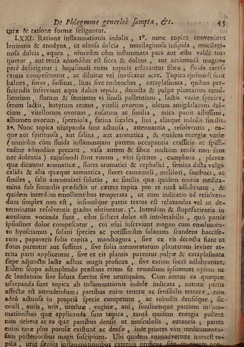 Wwute &amp; ratione forma feliguntur. it | LXXI. Ratione inflammationis indolis , 1?. nunc topica conveniunt lenientia &amp; anodyna , ut oleoía dulcia , mucilaginofa infipida , mucilagi- nofa dulcia , aquea , nimiràm cdm inflammata pars aut aftu valdé tor- Quetur , aut tenía admodilm eft ficca &amp; dolens ,' aut acrimonià. magios peré defitigstur ;/ hujufmodi enim :topicis relaxantur fibra , f'uida raref- centia compeícuntur , ac diluitur vel inviícatur acre. Topica ejufmodi funt. balnea, fotus , fuflitus, litas five embroches ,. cataplafmata, quibus per- ficiendis inferviunt aqua dulcis tepida, decocta &amp; pulpz plantarum emol- lientium , florum. &amp; feminum vi fituili pollentium ,.la&amp;is. varie fpecies, ferum la&amp;is, butyrum recens , vitelli ovorum ,. oleum amigdalarum dul- cium , virellorum ovorum , rofatum ac, (imilia , mica. paris. albiffimi, . albumen ovorum, íperniola, farina fecales, lini , aliaque indolis: fimilis, 2e, Nunc topica ufurpanda funt a&amp;uoía , attenuantia , refolventia , -ea- que aut fpirituofa , aut falina , aut aromatica , &amp; quidem energie váriz ( nimitm cüm fluida inflammatam partem occupantia craffitie ac fpiffi- tudine admodüm peccant , vaía autem &amp; fibre multüm tenía non (unt nec dolentia ) cujufmodi funt vinum , vini fpiritus , «camphora , plante . qua dicuntur aromaticz , flores aromatici &amp; cephalici , femina dicta vulgo calida &amp; alia quzque aromatica, flores camemeli , meliloti, fambuci , ac — fimiles , (alis ammobpiaci folutio , ac fimilia quz quidem omnia medica- ^mina fub formulis predi&amp;is ut. cetera topita pro re patá adbibenrur , 6c: quidem interdóm emollientibus temperata , ut cum indicatio ad refolven-. dum fimplex non eft , infimulque partis textus eft relaxandus vel ut. de. terminatus refolventis gradus obtineatur. 3*. Interdüm &amp; flupefacientia in: auxilium vocanda funt, cüm ícilicet dolor eft intolerabilis., quó partis ipfiufmet dolor compefcatur , cui ului inferviunt magno cum emolumén- to hyoíciamus , folani fpecies ac potiffimüm íolanum fcandens baccife- rum, papaveris folia capita , mandragora , five ex eis decocta fiant ut fotus parentur aut fuffitus , five folia memoratarum plantarum. leviter at- trita parti applicentur, five ex eis plantis parentur pulpz &amp; cataplafmata fepe adjuncto la&amp;e adhuc magis proficua , five earum fucci. adhibeantur; Eidem ícopo adimplendo preítans etiam. fit remedium ip(ummet opium ut ulürpanda funt topica ab inflammationis indole indicata , natura partis affecte e(t attendendum ; partibus enim tenere ac fenfibilis: texture ,..nom adeó aduoía in proprià fpecie competunt , ac robuftis denfifque , fic: mationibus qua applicanda funt Ea , tantá quidem energia pollere non debent acea quz partibus deníis ut muículofis , eutaneis ; partes pii. utut Ízpiüs inflammatio eyrernis proficua fins iclancur nos. *