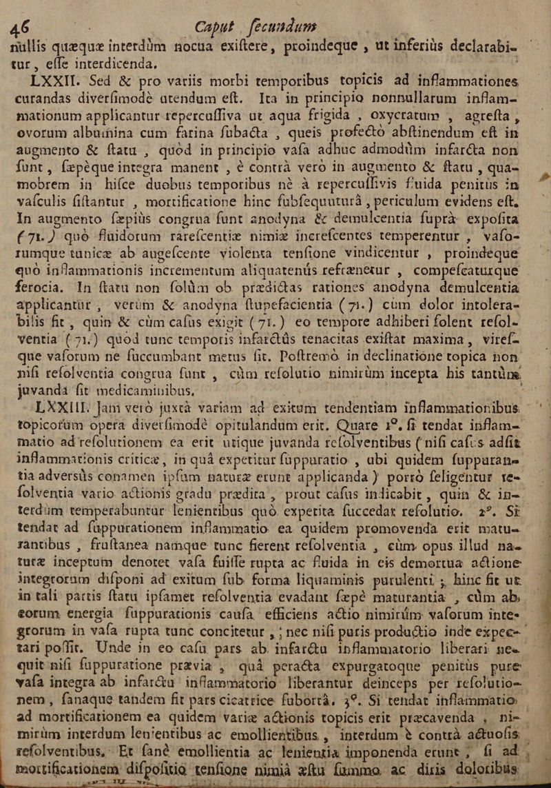 nüllis queque interdàm noctua exiftere, proindeque , ut inferis declarabi- tur, eífs interdicenda. | | agri n LXXII. Sed & pro variis morbi temporibus topicis ad inflammationes curandas diverfimodé atendum eft. Ita in principio nonnullarum inflam- mationum applicantur tepercuffiva ut aqua frigida , oxycratum , agrefta , ovorum albuihina cum farina fübacta , queis profecto abflinendum cft in augmento & ftatu , quod in principio vafa adhuc admodüm infar&a non funt, fepéqueintegra manent , é contrà vero in augmento & ftatu , qua- mobrem in hi(ce duobus temporibus nà à repercuffvis f'uida penitus in vaículis fiftantur , morrtificatione hinc fubfequuturà , periculum evidens eft. In augmento fepiüs congrua funt anodyna & demulcentia fuprà- expofita (71.) quó flidorum rareícentie nimiz increícentes temperentur , vafo- rumque tanice ab augefcente violenta tenfione vindicentur , proindeque quo in/lammationis incrementum aliquatenüs refrzneiur ,| compefcaturque ferocia. In ftatu non folàm ob przeai&as rationes anodyna demulcentia applicantur , verüm & anodyna flupefacientia ( 71.) cum dolor intolera- bilis fit, quin & cüm cafus exigit (71.) eo tempore adhiberi folent refol- ventia ( 71.) quod tunc temporis 1nfarctüs tenacitas exiftat maxima , viref- que vaforum ne fuccumbant metus fit. Poftremo. in declinatione topica non nifi refolventia cong juvanda fit medicaminibus. - | IA i LXXII. Jam vero juxcà variam ad. exitum tendentiam inflammationibus 7 matio ad refolutionem ea erit utique juvanda rcfolventibus ( nifi cafus adfit À tia adversis conamen ipfam naturz etunt applicanda ) porró feligentur re- tendat ad fuppurationem inflammatio ea quidem promovenda erit matu- rantibus , fruftanea namque tunc fierent refolventia , cüm. opus illud na- tut& inceptum denotet. vafa fuiffe rupta ac fluida in cis demoertua actione integroram difponi ad exitum fub forma liquaminis purulenti ; hinc fit ut in tali: partis ftatu. ipfamet refolventia evadant fzpé maturantia , cüm ab eorum energia fuppurationis caufa efficiens actio nimirüim: vaforum inte quit nifi füppuratione przvia , quà pera&a expurgatoque penitüs pure vaía integra ab. infar&u inflammatorio liberantur deinceps per rcíolutio- nem, fanaque tandem fit pars cicatrice fubortà, 39. Si tendat inflammatio mirüm interdum leni'entibus ac. emollientibus , interdum & contrà actuofis