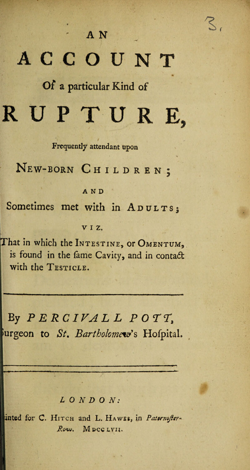 A N /S, ACCOUNT Of a particular Kind of RUPTURE, Frequently attendant upon ' < New-born Children; AND Sometimes met with in Adults^ v i z, i That in which the Intestine, or Omentum, is found in the fame Cavity, and in contact with the Testicle. By P ERCIVAL L POTT, Surgeon to St. Bartholomew's HofpitaL LONDON: inted for C. Hitch and L. Hawes, in Paternojier- Row* Mdcclvii.